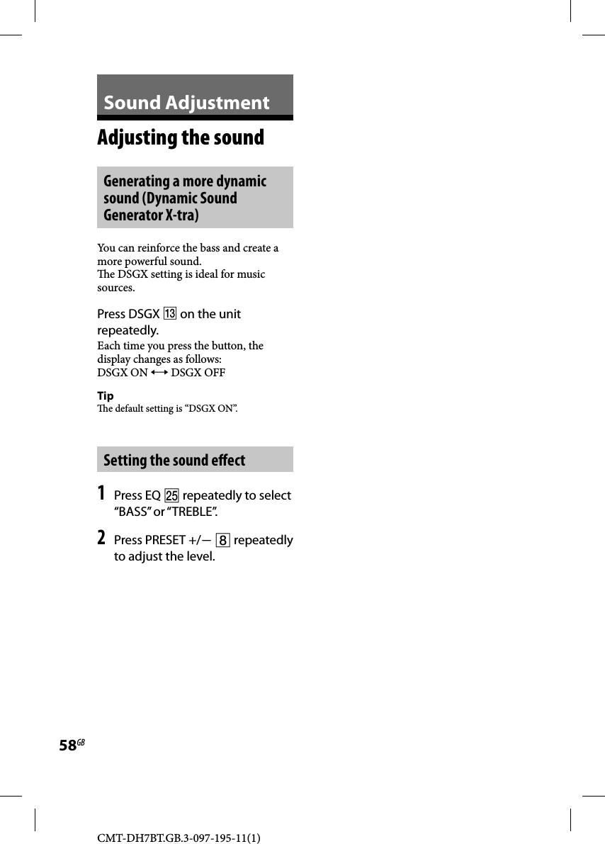 CMT-DH7BT.GB.3-097-195-11(1)58GBSound AdjustmentAdjusting the soundGenerating a more dynamic sound (Dynamic Sound Generator X-tra)You can reinforce the bass and create a more powerful sound.  e DSGX setting is ideal for music sources.Press DSGX  on the unit repeatedly.Each time you press the button, the display changes as follows:DSGX ON  DSGX OFFTip  e default setting is “DSGX ON”.Setting the sound e ect1 Press EQ  repeatedly to select “BASS” or “TREBLE”.2 Press PRESET +/  repeatedly to adjust the level.