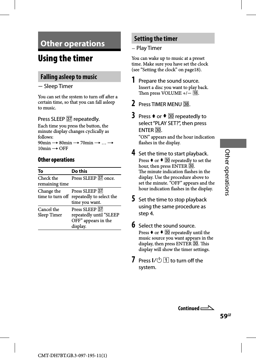 CMT-DH7BT.GB.3-097-195-11(1)59GBOther operationsOther operationsUsing the timerFalling asleep to music  Sleep TimerYou can set the system to turn o  a er a certain time, so that you can fall asleep to music. Press SLEEP  repeatedly.Each time you press the button, the minute display changes cyclically as follows:90min  80min  70min  …  10min  OFFOther operationsTo Do thisCheck the remaining timePress SLEEP  once.Change the time to turn o Press SLEEP  repeatedly to select the time you want.Cancel the Sleep TimerPress SLEEP  repeatedly until “SLEEP OFF” appears in the display.Setting the timer Play TimerYou can wake up to music at a preset time. Make sure you have set the clock (see “Setting the clock” on page18).1 Prepare the sound source.Insert a disc you want to play back.   en press VOLUME +/ .2 Press TIMER MENU .3 Press  or   repeatedly to select “PLAY SET?”, then press ENTER .“ON” appears and the hour indication  ashes in the display.4 Set the time to start playback.Press  or   repeatedly to set the hour, then press ENTER .  e minute indication  ashes in the display. Use the procedure above to set the minute. “OFF” appears and the hour indication  ashes in the display.5 Set the time to stop playback using the same procedure as step 4.6 Select the sound source.Press  or   repeatedly until the music source you want appears in the display, then press ENTER .  is display will show the timer settings.7 Press   to turn o  the system.Continued 