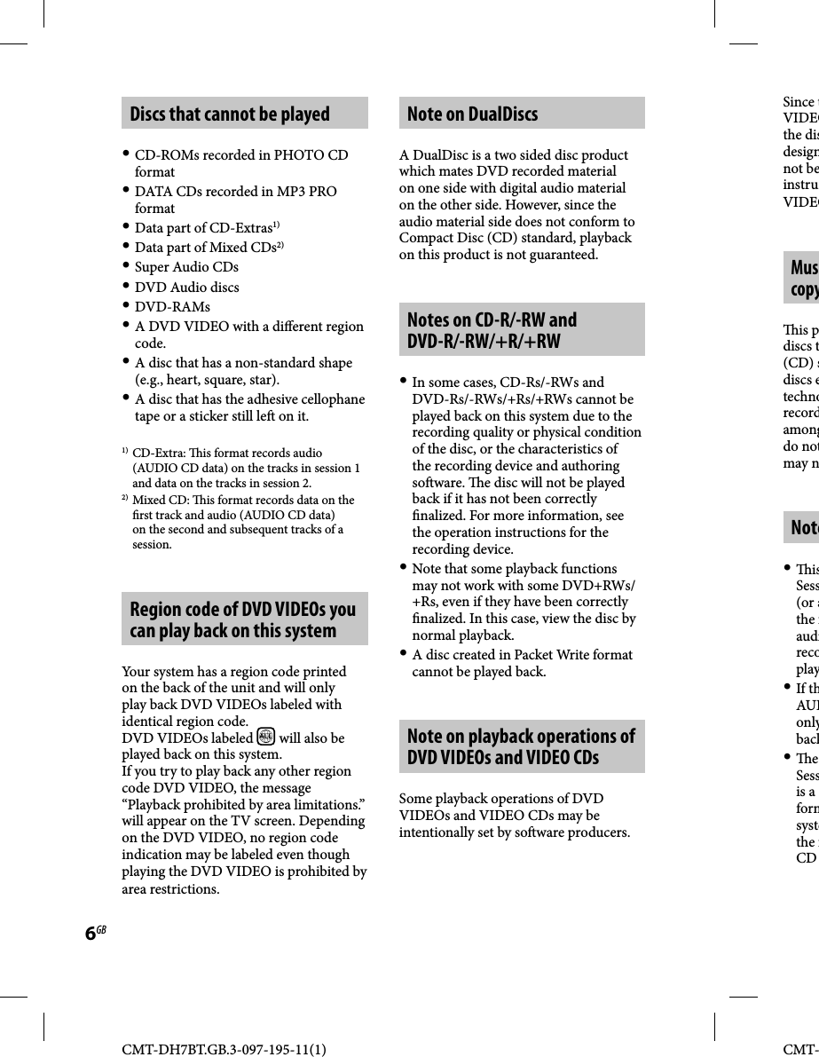 CMT-DH7BT.GB.3-097-195-11(1)6GBCMT-Discs that cannot be played CD-ROMs recorded in PHOTO CD format DATA CDs recorded in MP3 PRO format Data part of CD-Extras1) Data part of Mixed CDs2) Super Audio CDs DVD Audio discs DVD-RAMs A DVD VIDEO with a di erent region code. A disc that has a non-standard shape (e.g., heart, square, star). A disc that has the adhesive cellophane tape or a sticker still le  on it.1) CD-Extra:   is format records audio (AUDIO CD data) on the tracks in session 1 and data on the tracks in session 2.2) Mixed CD:   is format records data on the  rst track and audio (AUDIO CD data) on the second and subsequent tracks of a session.Region code of DVD VIDEOs you can play back on this systemYour system has a region code printed on the back of the unit and will only play back DVD VIDEOs labeled with identical region code.DVD VIDEOs labeled  ALL  will also be played back on this system.If you try to play back any other region code DVD VIDEO, the message “Playback prohibited by area limitations.” will appear on the TV screen. Depending on the DVD VIDEO, no region code indication may be labeled even though playing the DVD VIDEO is prohibited by area restrictions.Note on DualDiscsA DualDisc is a two sided disc product which mates DVD recorded material on one side with digital audio material on the other side. However, since the audio material side does not conform to Compact Disc (CD) standard, playback on this product is not guaranteed.Notes on CD-R/-RW and DVD-R/-RW/+R/+RW In some cases, CD-Rs/-RWs and DVD-Rs/-RWs/+Rs/+RWs cannot be played back on this system due to the recording quality or physical condition of the disc, or the characteristics of the recording device and authoring so ware.   e disc will not be played back if it has not been correctly  nalized. For more information, see the operation instructions for the recording device. Note that some playback functions may not work with some DVD+RWs/+Rs, even if they have been correctly  nalized. In this case, view the disc by normal playback. A disc created in Packet Write format cannot be played back.Note on playback operations of DVD VIDEOs and VIDEO CDsSome playback operations of DVD VIDEOs and VIDEO CDs may be intentionally set by so ware producers. Since tVIDEOthe disdesignnot beinstruVIDEOMuscopy is pdiscs t(CD) sdiscs etechnorecordamongdo notmay nNote  isSess(or athe audirecoplay If thAUDonlyback  e Sessis a formsystethe CD 