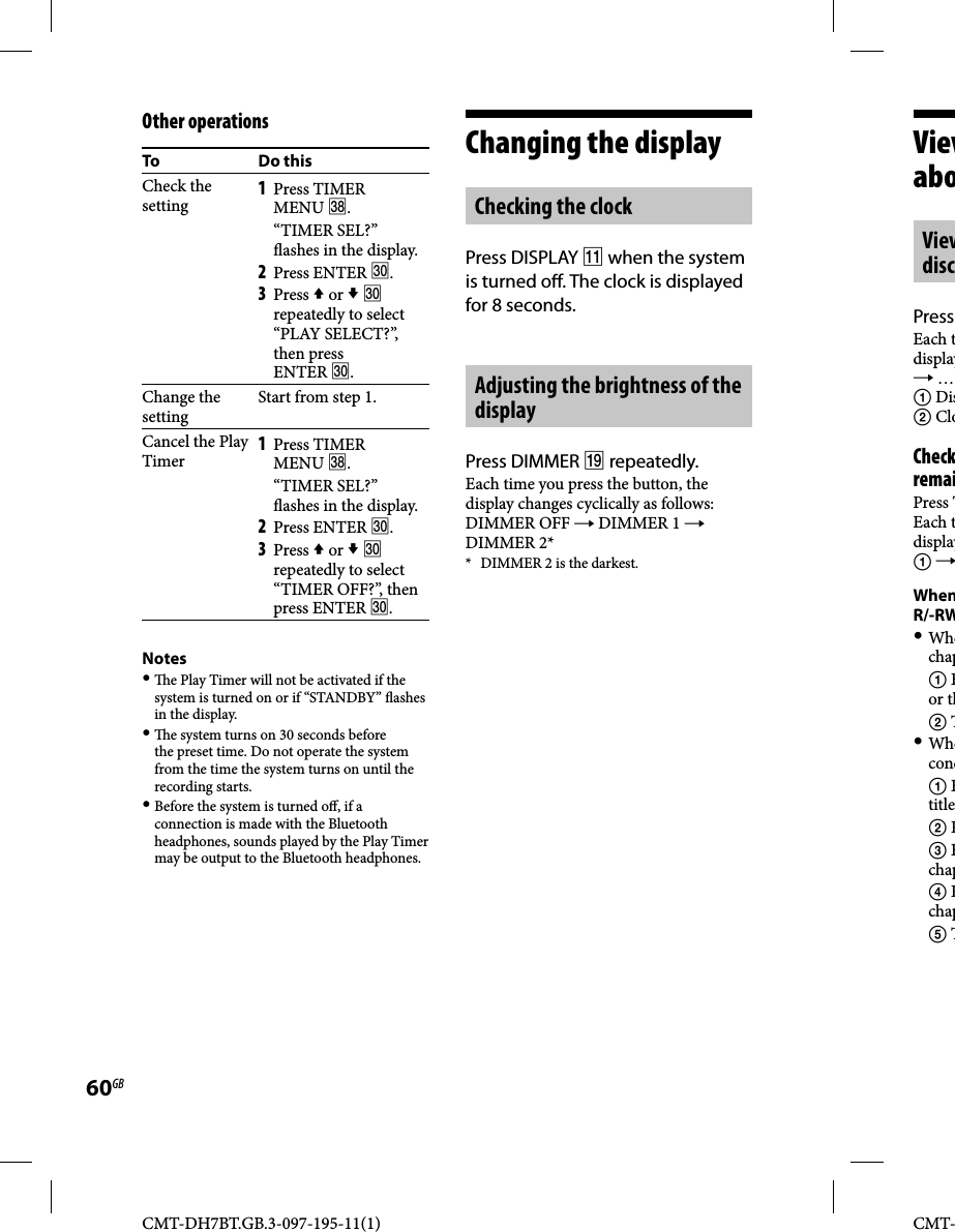 CMT-DH7BT.GB.3-097-195-11(1)60GBCMT-ViewaboViewdiscPress Each tdisplay …  Dis CloCheckremaiPress TEach tdisplay WhenR/-RW Whechap  Eor th  T Whecond  Etitle  R  Echap  Rchap  TOther operationsTo Do thisCheck the setting1 Press TIMER MENU . “TIMER SEL?”  ashes in the display.2 Press ENTER .3 Press  or   repeatedly to select “PLAY SELECT?”, then press ENTER .Change the settingStart from step 1.Cancel the Play Timer1 Press TIMER MENU . “TIMER SEL?”  ashes in the display.2 Press ENTER .3 Press  or   repeatedly to select “TIMER OFF?”, then press ENTER .Notes   e Play Timer will not be activated if the system is turned on or if “STANDBY”  ashes in the display.   e system turns on 30 seconds before the preset time. Do not operate the system from the time the system turns on until the recording starts. Before the system is turned o , if a connection is made with the Bluetooth headphones, sounds played by the Play Timer may be output to the Bluetooth headphones.Changing the displayChecking the clockPress DISPLAY  when the system is turned o . The clock is displayed for 8 seconds.Adjusting the brightness of the displayPress DIMMER  repeatedly.Each time you press the button, the display changes cyclically as follows:DIMMER OFF  DIMMER 1  DIMMER 2**  DIMMER 2 is the darkest.