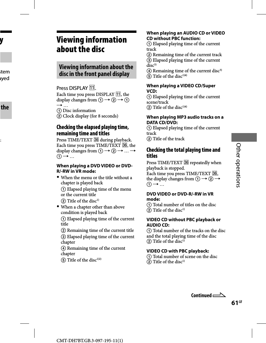 CMT-DH7BT.GB.3-097-195-11(1)61GBOther operationsViewing information about the disc Viewing information about the disc in the front panel displayPress DISPLAY .Each time you press DISPLAY , the display changes from       …  Disc information Clock display (for 8 seconds)Checking the elapsed playing time, remaining time and titlesPress TIME/TEXT  during playback. Each time you press TIME/TEXT , the display changes from     …    … When playing a DVD VIDEO or DVD-R/-RW in VR mode: When the menu or the title without a chapter is played back  Elapsed playing time of the menu or the current title  Title of the disc1) When a chapter other than above condition is played back  Elapsed playing time of the current title  Remaining time of the current title  Elapsed playing time of the current chapter  Remaining time of the current chapter  Title of the disc1)2)When playing an AUDIO CD or VIDEO CD without PBC function: Elapsed playing time of the current track Remaining time of the current track Elapsed playing time of the current disc3)  Remaining time of the current disc3) Title of the disc1)4)When playing a VIDEO CD/Super VCD: Elapsed playing time of the current scene/track Title of the disc1)4)When playing MP3 audio tracks on a DATA CD/DVD: Elapsed playing time of the current track Title of the trackChecking the total playing time and titlesPress TIME/TEXT  repeatedly when playback is stopped.Each time you press TIME/TEXT , the display changes from       … DVD VIDEO or DVD-R/-RW in VR mode: Total number of titles on the disc Title of the disc1) VIDEO CD without PBC playback or AUDIO CD: Total number of the tracks on the disc and the total playing time of the disc Title of the disc1)VIDEO CD with PBC playback: Total number of scene on the disc Title of the disc1)Continued ystem ayed the :
