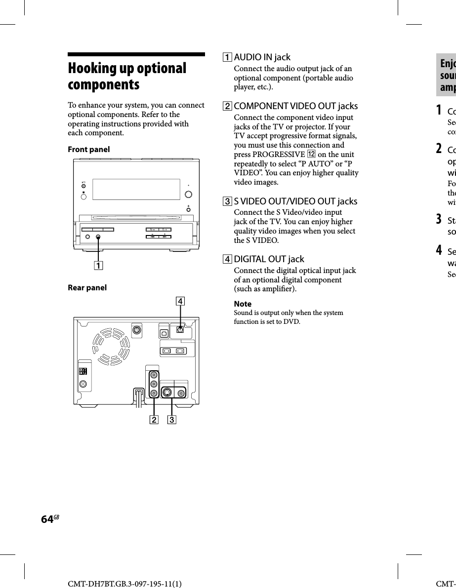 CMT-DH7BT.GB.3-097-195-11(1)64GBCMT-Enjosounamp1 CoSeecom2 CoopwiFothewit3 Staso4 SewaSeeHooking up optional componentsTo enhance your system, you can connect optional components. Refer to the operating instructions provided with each component.Front panelRear panel AUDIO IN jackConnect the audio output jack of an optional component (portable audio player, etc.). COMPONENT VIDEO OUT jacksConnect the component video input jacks of the TV or projector. If your TV accept progressive format signals, you must use this connection and press PROGRESSIVE  on the unit repeatedly to select “P AUTO” or “P VIDEO”. You can enjoy higher quality video images. S VIDEO OUT/VIDEO OUT jacksConnect the S Video/video input jack of the TV. You can enjoy higher quality video images when you select the S VIDEO. DIGITAL OUT jack Connect the digital optical input jack of an optional digital component (such as ampli er).NoteSound is output only when the system function is set to DVD.