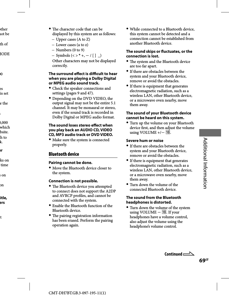 CMT-DH7BT.GB.3-097-195-11(1)69GBAdditional Informationother not be th of MODE 00 es is set e the n 0,000 which bsite.th to k.er ks on time s on on itle, ers t Continued    e character code that can be displayed by this system are as follows: Upper cases (A to Z) Lower cases (a to z) Numbers (0 to 9) Symbols (&lt; &gt; * +,  / [ ]  _)  Other characters may not be displayed correctly.The surround e  ect is di  cult to hear when you are playing a Dolby Digital or MPEG audio sound track. Check the speaker connections and settings (pages 9 and 47). Depending on the DVD VIDEO, the output signal may not be the entire 5.1 channel. It may be monaural or stereo, even if the sound track is recorded in Dolby Digital or MPEG audio format.The sound loses stereo e ect when you play back an AUDIO CD, VIDEO CD, MP3 audio track or DVD VIDEO. Make sure the system is connected properly.Bluetooth devicePairing cannot be done. Move the Bluetooth device closer to the system.Connection is not possible.   e Bluetooth device you attempted to connect does not support the A2DP and AVRCP pro les, and cannot be connected with the system. Enable the Bluetooth function of the Bluetooth device.   e pairing registration information has been erased. Perform the pairing operation again. While connected to a Bluetooth device, this system cannot be detected and a connection cannot be established from another Bluetooth device.The sound skips or  uctuates, or the connection is lost.   e system and the Bluetooth device are too far apart. If there are obstacles between the system and your Bluetooth device,  remove or avoid the obstacles. If there is equipment that generates electromagnetic radiation, such as a wireless LAN, other Bluetooth device, or a microwave oven nearby, move them away.The sound of your Bluetooth device cannot be heard on this system. Turn up the volume on your Bluetooth device  rst, and then adjust the volume using VOLUME +/ .Severe hum or noise If there are obstacles between the system and your Bluetooth device, remove or avoid the obstacles. If there is equipment that generates electromagnetic radiation, such as a wireless LAN, other Bluetooth device, or a microwave oven nearby, move them away. Turn down the volume of the connected Bluetooth device.The sound from the Bluetooth headphones is distorted. Turn down the volume of the system using VOLUME  . If your headphones have a volume control, also adjust the volume using the headphone’s volume control.