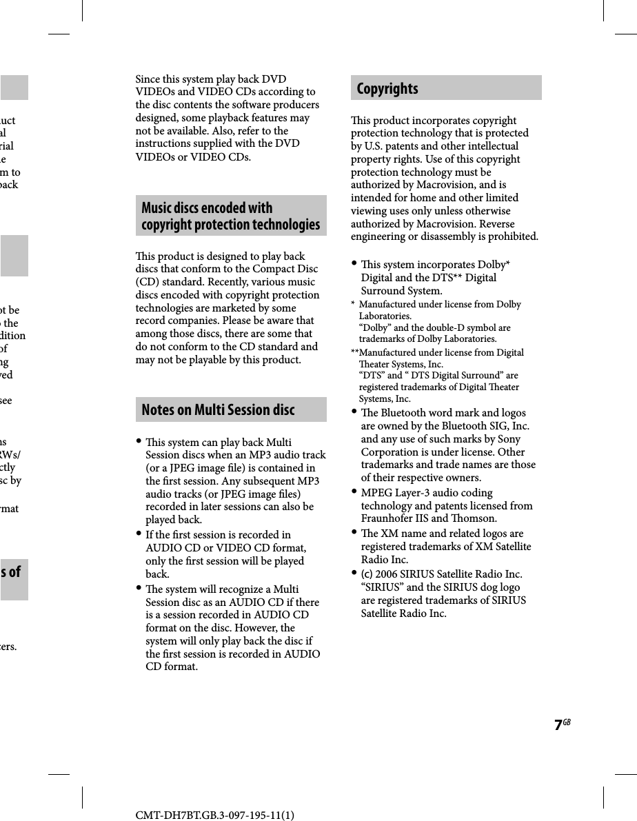 CMT-DH7BT.GB.3-097-195-11(1)7GBduct al rial he m to back ot be o the dition of ng yed see ns RWs/ctly sc by rmat s of cers. Since this system play back DVD VIDEOs and VIDEO CDs according to the disc contents the so ware producers designed, some playback features may not be available. Also, refer to the instructions supplied with the DVD VIDEOs or VIDEO CDs.Music discs encoded with copyright protection technologies  is product is designed to play back discs that conform to the Compact Disc (CD) standard. Recently, various music discs encoded with copyright protection technologies are marketed by some record companies. Please be aware that among those discs, there are some that do not conform to the CD standard and may not be playable by this product.Notes on Multi Session disc   is system can play back Multi Session discs when an MP3 audio track (or a JPEG image  le) is contained in the  rst session. Any subsequent MP3 audio tracks (or JPEG image  les) recorded in later sessions can also be played back. If the  rst session is recorded in AUDIO CD or VIDEO CD format, only the  rst session will be played back.   e system will recognize a Multi Session disc as an AUDIO CD if there is a session recorded in AUDIO CD format on the disc. However, the system will only play back the disc if the  rst session is recorded in AUDIO CD format.Copyrights  is product incorporates copyright protection technology that is protected by U.S. patents and other intellectual property rights. Use of this copyright protection technology must be authorized by Macrovision, and is intended for home and other limited viewing uses only unless otherwise authorized by Macrovision. Reverse engineering or disassembly is prohibited.   is system incorporates Dolby* Digital and the DTS** Digital Surround System.*  Manufactured under license from Dolby Laboratories. “Dolby” and the double-D symbol are trademarks of Dolby Laboratories.** Manufactured under license from Digital   eater Systems, Inc. “DTS” and “ DTS Digital Surround” are registered trademarks of Digital  eater Systems, Inc.   e Bluetooth word mark and logos are owned by the Bluetooth SIG, Inc. and any use of such marks by Sony Corporation is under license. Other trademarks and trade names are those of their respective owners. MPEG Layer-3 audio coding technology and patents licensed from Fraunhofer IIS and  omson.   e XM name and related logos are registered trademarks of XM Satellite Radio Inc. (c) 2006 SIRIUS Satellite Radio Inc. “SIRIUS” and the SIRIUS dog logo are registered trademarks of SIRIUS Satellite Radio Inc.