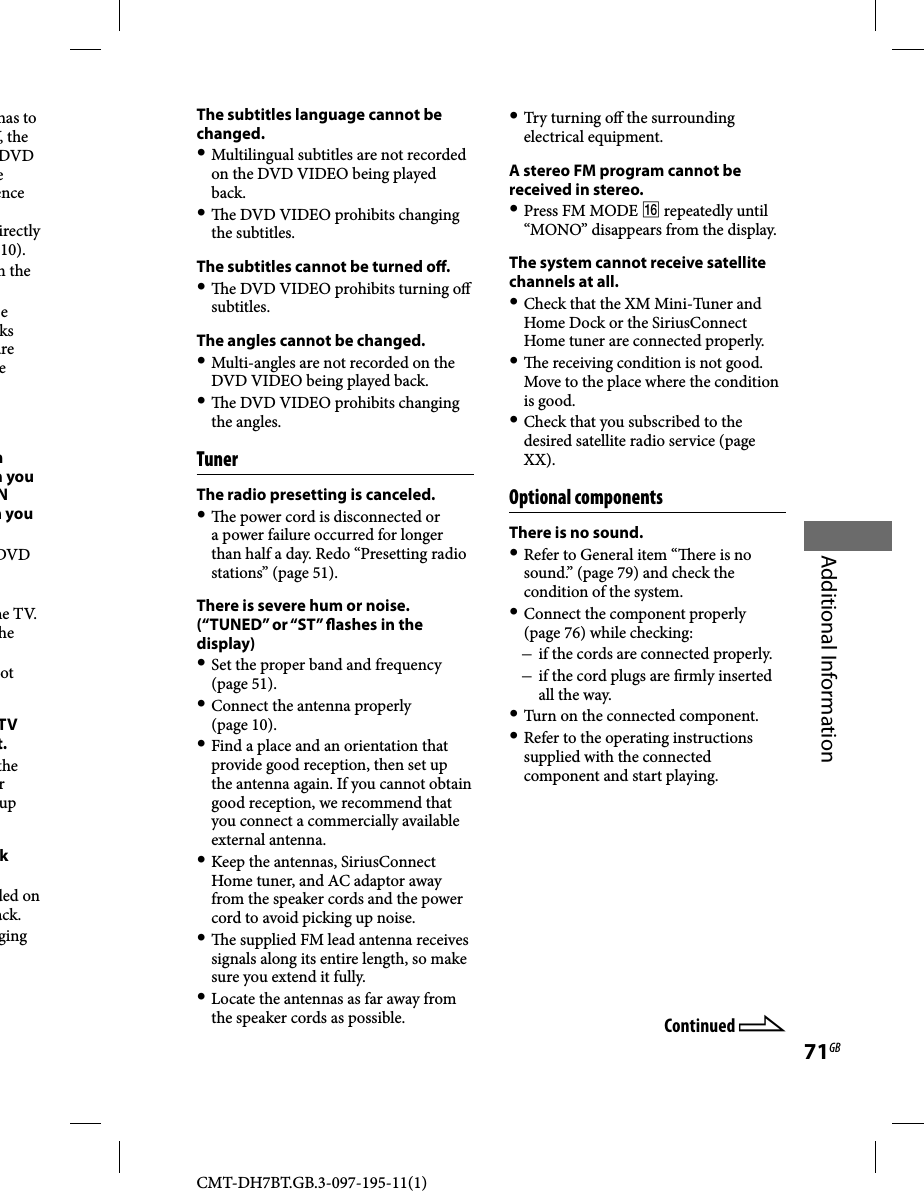 CMT-DH7BT.GB.3-097-195-11(1)71GBAdditional Informationhas to V, the DVD e ence irectly 10).m the e ks are e n h you N n you DVD he TV. he ot TV t.the r up k ded on ack.ging Continued The subtitles language cannot be changed. Multilingual subtitles are not recorded on the DVD VIDEO being played back.   e DVD VIDEO prohibits changing the subtitles.The subtitles cannot be turned o .   e DVD VIDEO prohibits turning o  subtitles.The angles cannot be changed. Multi-angles are not recorded on the DVD VIDEO being played back.   e DVD VIDEO prohibits changing the angles.TunerThe radio presetting is canceled.   e power cord is disconnected or a power failure occurred for longer than half a day. Redo “Presetting radio stations” (page 51).There is severe hum or noise. (“TUNED” or “ST”  ashes in the display) Set the proper band and frequency (page 51). Connect the antenna properly (page 10). Find a place and an orientation that provide good reception, then set up the antenna again. If you cannot obtain good reception, we recommend that you connect a commercially available external antenna. Keep the antennas, SiriusConnect Home tuner, and AC adaptor away from the speaker cords and the power cord to avoid picking up noise.   e supplied FM lead antenna receives signals along its entire length, so make sure you extend it fully. Locate the antennas as far away from the speaker cords as possible. Try turning o  the surrounding electrical equipment.A stereo FM program cannot be received in stereo. Press FM MODE  repeatedly until “MONO” disappears from the display.The system cannot receive satellite channels at all. Check that the XM Mini-Tuner and Home Dock or the SiriusConnect Home tuner are connected properly.   e receiving condition is not good. Move to the place where the condition is good. Check that you subscribed to the desired satellite radio service (page XX).Optional componentsThere is no sound. Refer to General item “  ere is no sound.” (page 79) and check the condition of the system. Connect the component properly (page 76) while checking: if the cords are connected properly. if the cord plugs are  rmly inserted all the way. Turn on the connected component. Refer to the operating instructions supplied with the connected component and start playing.
