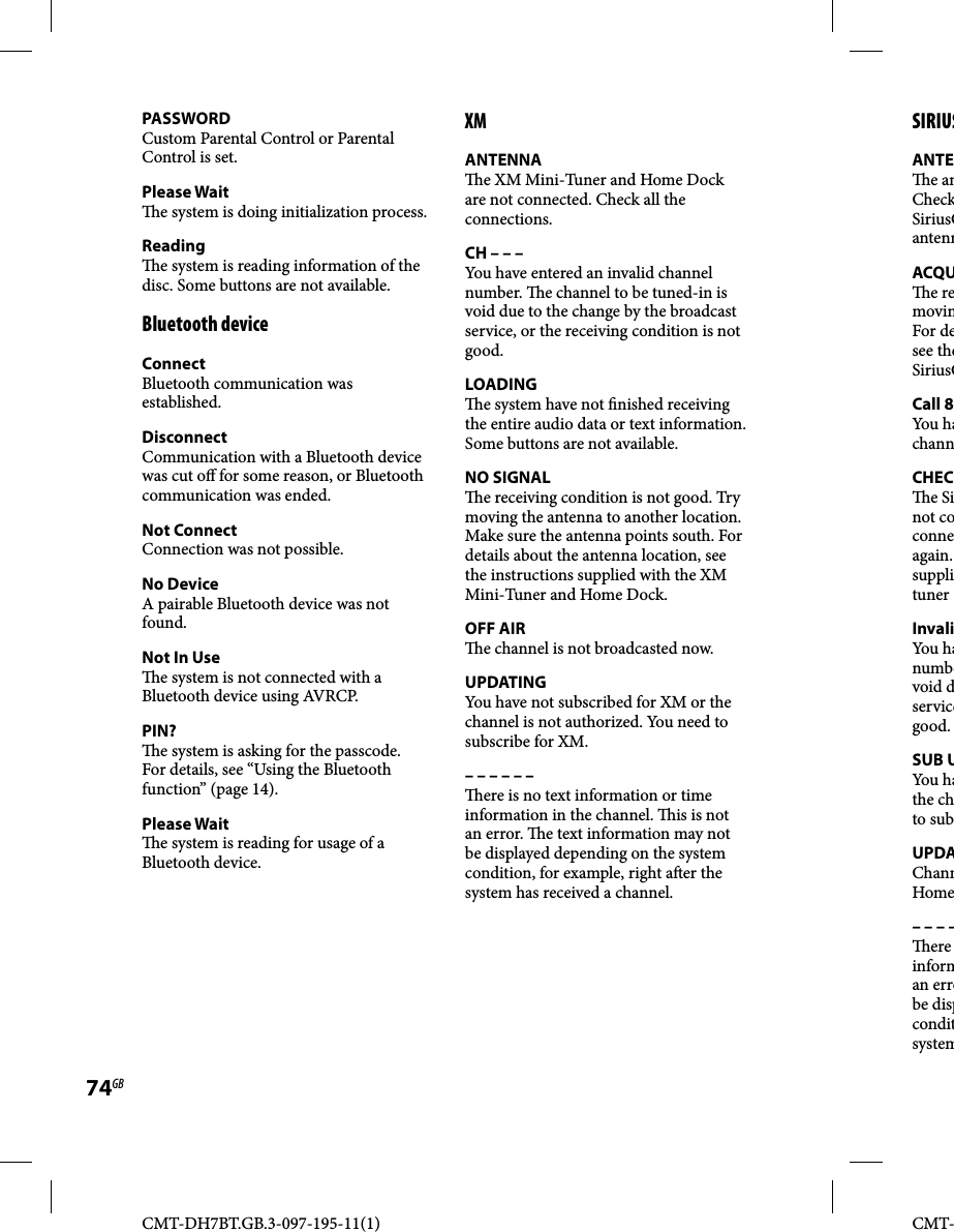 CMT-DH7BT.GB.3-097-195-11(1)74GBCMT-PASSWORDCustom Parental Control or Parental Control is set.Please Wait  e system is doing initialization process.Reading  e system is reading information of the disc. Some buttons are not available.Bluetooth deviceConnectBluetooth communication was established.DisconnectCommunication with a Bluetooth device was cut o  for some reason, or Bluetooth communication was ended.Not ConnectConnection was not possible.No DeviceA pairable Bluetooth device was not found.Not In Use  e system is not connected with a Bluetooth device using AVRCP.PIN?  e system is asking for the passcode. For details, see “Using the Bluetooth function” (page 14).Please Wait  e system is reading for usage of a Bluetooth device.XMANTENNA  e XM Mini-Tuner and Home Dock are not connected. Check all the connections.CH – – –You have entered an invalid channel number.   e channel to be tuned-in is void due to the change by the broadcast service, or the receiving condition is not good.LOADING  e system have not  nished receiving the entire audio data or text information. Some buttons are not available.NO SIGNAL  e receiving condition is not good. Try moving the antenna to another location. Make sure the antenna points south. For details about the antenna location, see the instructions supplied with the XM Mini-Tuner and Home Dock.OFF AIR  e channel is not broadcasted now.UPDATINGYou have not subscribed for XM or the channel is not authorized. You need to subscribe for XM.– – – – – –  ere is no text information or time information in the channel.   is is not an error.   e text information may not be displayed depending on the system condition, for example, right a er the system has received a channel. SIRIUSANTE e anCheckSiriusCantennACQU e removinFor desee theSiriusCCall 8You hachannCHEC e Sinot coconneagain. supplituner InvaliYou hanumbevoid dservicegood.SUB UYou hathe chto subUPDAChannHome– – – – ere informan errobe dispconditsystem