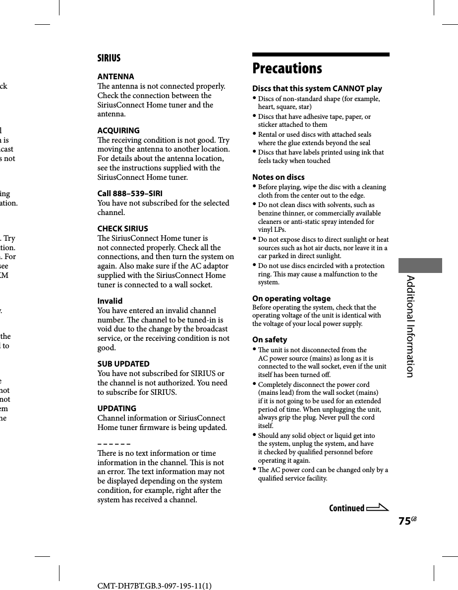 CMT-DH7BT.GB.3-097-195-11(1)75GBAdditional Informationck l n is dcast s not ing ation. . Try ation. h. For see XM w.the d to e not not em he SIRIUSANTENNA  e antenna is not connected properly. Check the connection between the SiriusConnect Home tuner and the antenna.ACQUIRING  e receiving condition is not good. Try moving the antenna to another location. For details about the antenna location, see the instructions supplied with the SiriusConnect Home tuner.Call 888–539–SIRIYou have not subscribed for the selected channel.CHECK SIRIUS  e SiriusConnect Home tuner is not connected properly. Check all the connections, and then turn the system on again. Also make sure if the AC adaptor supplied with the SiriusConnect Home tuner is connected to a wall socket.InvalidYou have entered an invalid channel number.   e channel to be tuned-in is void due to the change by the broadcast service, or the receiving condition is not good.SUB UPDATEDYou have not subscribed for SIRIUS or the channel is not authorized. You need to subscribe for SIRIUS.UPDATINGChannel information or SiriusConnect Home tuner  rmware is being updated.– – – – – –  ere is no text information or time information in the channel.   is is not an error.   e text information may not be displayed depending on the system condition, for example, right a er the system has received a channel.PrecautionsDiscs that this system CANNOT play Discs of non-standard shape (for example, heart, square, star) Discs that have adhesive tape, paper, or sticker attached to them Rental or used discs with attached seals where the glue extends beyond the seal Discs that have labels printed using ink that feels tacky when touchedNotes on discs Before playing, wipe the disc with a cleaning cloth from the center out to the edge. Do not clean discs with solvents, such as benzine thinner, or commercially available cleaners or anti-static spray intended for vinyl LPs. Do not expose discs to direct sunlight or heat sources such as hot air ducts, nor leave it in a car parked in direct sunlight. Do not use discs encircled with a protection ring.   is may cause a malfunction to the system.On operating voltageBefore operating the system, check that the operating voltage of the unit is identical with the voltage of your local power supply.On safety   e unit is not disconnected from the AC power source (mains) as long as it is connected to the wall socket, even if the unit itself has been turned o . Completely disconnect the power cord (mains lead) from the wall socket (mains) if it is not going to be used for an extended period of time. When unplugging the unit, always grip the plug. Never pull the cord itself. Should any solid object or liquid get into the system, unplug the system, and have it checked by quali ed personnel before operating it again.   e AC power cord can be changed only by a quali ed service facility.Continued 