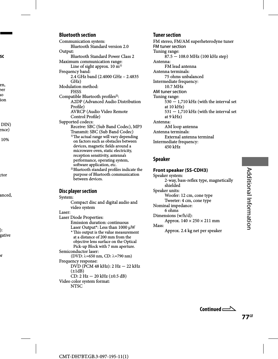 CMT-DH7BT.GB.3-097-195-11(1)77GBAdditional Informationsc en, per no ion DIN)ence)10% ctor anced, ):gativeor Continued Bluetooth sectionCommunication system:Bluetooth Standard version 2.0Output:Bluetooth Standard Power Class 2Maximum communication range:Line of sight approx. 10 m1)Frequency band:2.4 GHz band (2.4000 GHz – 2.4835 GHz)Modulation method:FHSSCompatible Bluetooth pro les2):A2DP (Advanced Audio Distribution Pro le)AVRCP (Audio Video Remote Control Pro le) Supported codecs:Receive: SBC (Sub Band Codec), MP3Transmit: SBC (Sub Band Codec)1)   e actual range will vary depending on factors such as obstacles between devices, magnetic  elds around a microwave oven, static electricity, reception sensitivity, antenna’s performance, operating system, so ware application, etc.2) Bluetooth standard pro les indicate the purpose of Bluetooth communication between devices.Disc player section System:Compact disc and digital audio and video systemLaser:Laser Diode Properties:Emission duration: continuousLaser Output*: Less than 1000 µW*   is output is the value measurement at a distance of 200 mm from the objective lens surface on the Optical Pick-up Block with 7 mm aperture.Semiconductor laser:(DVD: λ=650 nm, CD: λ=790 nm)Frequency response:DVD (PCM 48 kHz): 2 Hz  22 kHz (±1dB)CD: 2 Hz  20 kHz (±0.5 dB)Video color system format:NTSCTuner sectionFM stereo, FM/AM superheterodyne tunerFM tuner sectionTuning range: 87.5  108.0 MHz (100 kHz step)Antenna:FM lead antennaAntenna terminals:75 ohms unbalancedIntermediate frequency:10.7 MHz AM tuner sectionTuning range:530  1,710 kHz (with the interval set at 10 kHz)531  1,710 kHz (with the interval set at 9 kHz)Antenna:AM loop antennaAntenna terminals:External antenna terminalIntermediate frequency:450 kHzSpeakerFront speaker (SS-CDH3)Speaker system:2-way, bass-re ex type, magnetically shieldedSpeaker units:Woofer: 12 cm, cone typeTweeter: 4 cm, cone typeNominal impedance:6 ohmsDimensions (w/h/d):Approx. 140 × 250 × 211 mmMass:Approx. 2.4 kg net per speaker