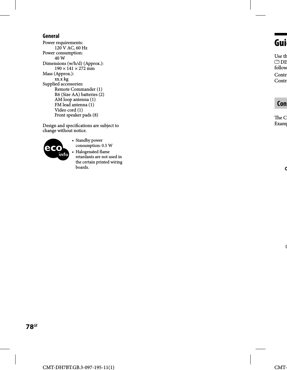CMT-DH7BT.GB.3-097-195-11(1)78GBCMT-GeneralPower requirements:120 V AC, 60 HzPower consumption:40 WDimensions (w/h/d) (Approx.):190 × 141 × 272 mmMass (Approx.):xx.x kgSupplied accessories:Remote Commander (1)R6 (Size AA) batteries (2)AM loop antenna (1)FM lead antenna (1) Video cord (1)Front speaker pads (8)Design and speci cations are subject to change without notice.• Standby power consumption: 0.5 W• Halogenated  ame retardants are not used in the certain printed wiring boards.GuidUse th DISfollowControControCont e CExampCO