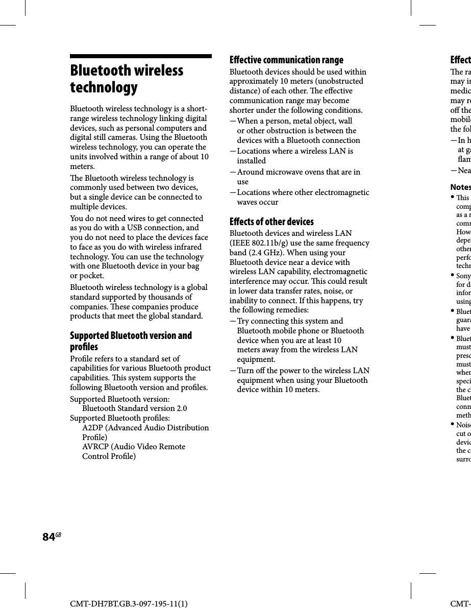 CMT-DH7BT.GB.3-097-195-11(1)84GBCMT-Bluetooth wireless technologyBluetooth wireless technology is a short-range wireless technology linking digital devices, such as personal computers and digital still cameras. Using the Bluetooth wireless technology, you can operate the units involved within a range of about 10 meters.  e Bluetooth wireless technology is commonly used between two devices, but a single device can be connected to multiple devices.You do not need wires to get connected as you do with a USB connection, and you do not need to place the devices face to face as you do with wireless infrared technology. You can use the technology with one Bluetooth device in your bag or pocket.Bluetooth wireless technology is a global standard supported by thousands of companies.   ese companies produce products that meet the global standard.Supported Bluetooth version and pro lesPro le refers to a standard set of capabilities for various Bluetooth product capabilities.   is system supports the following Bluetooth version and pro les. Supported Bluetooth version: Bluetooth Standard version 2.0Supported Bluetooth pro les:A2DP (Advanced Audio Distribution Pro le)AVRCP (Audio Video Remote Control Pro le)E ective communication rangeBluetooth devices should be used within approximately 10 meters (unobstructed distance) of each other.  e e ective communication range may become shorter under the following conditions. When a person, metal object, wall or other obstruction is between the devices with a Bluetooth connection Locations where a wireless LAN is installed Around microwave ovens that are in use Locations where other electromagnetic waves occurE ects of other devicesBluetooth devices and wireless LAN (IEEE 802.11b/g) use the same frequency band (2.4 GHz). When using your Bluetooth device near a device with wireless LAN capability, electromagnetic interference may occur.   is could result in lower data transfer rates, noise, or inability to connect. If this happens, try the following remedies: Try connecting this system and Bluetooth mobile phone or Bluetooth device when you are at least 10 meters away from the wireless LAN equipment. Tur n  o   the power to the wireless LAN equipment when using your Bluetooth device within 10 meters.E ect e ramay inmedicmay reo  themobilethe fol In hat ga am NeaNotes  is compas a mcommHowedepenotherperfotechn Sonyfor dainforusing Bluetguarahave  Bluetmustprescmustwhenspecithe chBluetconnmeth Noisecut odevicthe cosurro