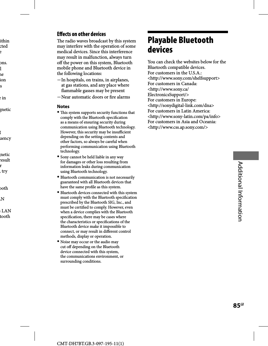 CMT-DH7BT.GB.3-097-195-11(1)85GBAdditional Informationithin cted e ons.l he ions e in gnetic N uency gnetic result r , try ooth AN s LAN tooth E ects on other devices  e radio waves broadcast by this system may interfere with the operation of some medical devices. Since this interference may result in malfunction, always turn o  the power on this system, Bluetooth mobile phone and Bluetooth device in the following locations: In hospitals, on trains, in airplanes, at gas stations, and any place where  ammable gasses may be present Near automatic doors or  re alarmsNotes   is system supports security functions that comply with the Bluetooth speci cation as a means of ensuring security during communication using Bluetooth technology. However, this security may be insu  cient depending on the setting contents and other factors, so always be careful when performing communication using Bluetooth technology. Sony cannot be held liable in any way for damages or other loss resulting from information leaks during communication using Bluetooth technology. Bluetooth communication is not necessarily guaranteed with all Bluetooth devices that have the same pro le as this system. Bluetooth devices connected with this system must comply with the Bluetooth speci cation prescribed by the Bluetooth SIG, Inc., and must be certi ed to comply. However, even when a device complies with the Bluetooth speci cation, there may be cases where the characteristics or speci cations of the Bluetooth device make it impossible to connect, or may result in di erent control methods, display or operation. Noise may occur or the audio may cut o  depending on the Bluetooth device connected with this system, the communications environment, or surrounding conditions.Playable Bluetooth devicesYou can check the websites below for the Bluetooth compatible devices.For customers in the U.S.A.:&lt;http://www.sony.com/shelfsupport&gt;For customers in Canada:&lt;http://www.sony.ca/ElectronicsSupport/&gt;For customers in Europe:&lt;http://sonydigital-link.com/dna&gt;For customers in Latin America:&lt;http://www.sony-latin.com/pa/info&gt;For customers in Asia and Oceania:&lt;http://www.css.ap.sony.com/&gt;
