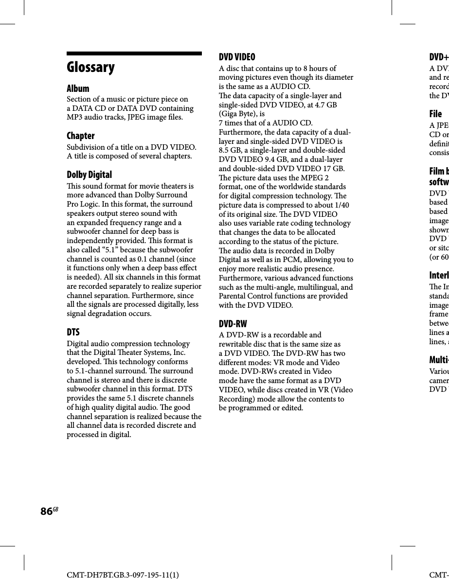 CMT-DH7BT.GB.3-097-195-11(1)86GBCMT-GlossaryAlbumSection of a music or picture piece on a DATA CD or DATA DVD containing MP3 audio tracks, JPEG image  les.Chapter Subdivision of a title on a DVD VIDEO. A title is composed of several chapters.Dolby Digital  is sound format for movie theaters is more advanced than Dolby Surround Pro Logic. In this format, the surround speakers output stereo sound with an expanded frequency range and a subwoofer channel for deep bass is independently provided.   is format is also called “5.1” because the subwoofer channel is counted as 0.1 channel (since it functions only when a deep bass e ect is needed). All six channels in this format are recorded separately to realize superior channel separation. Furthermore, since all the signals are processed digitally, less signal degradation occurs.DTSDigital audio compression technology that the Digital   eater Systems, Inc. developed.   is technology conforms to 5.1-channel surround.  e surround channel is stereo and there is discrete subwoofer channel in this format. DTS provides the same 5.1 discrete channels of high quality digital audio.  e good channel separation is realized because the all channel data is recorded discrete and processed in digital.DVD VIDEOA disc that contains up to 8 hours of moving pictures even though its diameter is the same as a AUDIO CD.   e data capacity of a single-layer and single-sided DVD VIDEO, at 4.7 GB (Giga Byte), is 7 times that of a AUDIO CD. Furthermore, the data capacity of a dual-layer and single-sided DVD VIDEO is 8.5 GB, a single-layer and double-sided DVD VIDEO 9.4 GB, and a dual-layer and double-sided DVD VIDEO 17 GB.   e picture data uses the MPEG 2 format, one of the worldwide standards for digital compression technology.  e picture data is compressed to about 1/40 of its original size.   e DVD VIDEO also uses variable rate coding technology that changes the data to be allocated according to the status of the picture.   e audio data is recorded in Dolby Digital as well as in PCM, allowing you to enjoy more realistic audio presence.Furthermore, various advanced functions such as the multi-angle, multilingual, and Parental Control functions are provided with the DVD VIDEO. DVD-RWA DVD-RW is a recordable and rewritable disc that is the same size as a DVD VIDEO.   e DVD-RW has two di erent modes: VR mode and Video mode. DVD-RWs created in Video mode have the same format as a DVD VIDEO, while discs created in VR (Video Recording) mode allow the contents to be programmed or edited.DVD+A DVDand rerecordthe DVFileA JPEGCD orde nitconsisFilm bsoftwDVD Vbased based imageshownDVD Vor sitc(or 60 Interl e Instandaimageframe betweelines alines, aMulti-Var ioucamerDVD V