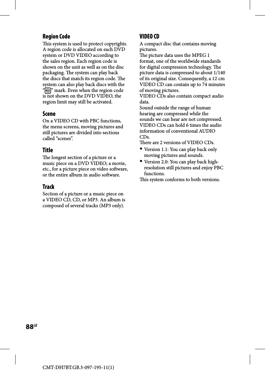 CMT-DH7BT.GB.3-097-195-11(1)88GBRegion Code  is system is used to protect copyrights. A region code is allocated on each DVD system or DVD VIDEO according to the sales region. Each region code is shown on the unit as well as on the disc packaging.   e system can play back the discs that match its region code.  e system can also play back discs with the “ALL ” mark. Even when the region code is not shown on the DVD VIDEO, the region limit may still be activated.SceneOn a VIDEO CD with PBC functions, the menu screens, moving pictures and still pictures are divided into sections called “scenes”. Title  e longest section of a picture or a music piece on a DVD VIDEO; a movie, etc., for a picture piece on video so ware, or the entire album in audio so ware.TrackSection of a picture or a music piece on a VIDEO CD, CD, or MP3. An album is composed of several tracks (MP3 only).VIDEO CDA compact disc that contains moving pictures.  e picture data uses the MPEG 1 format, one of the worldwide standards for digital compression technology.  e picture data is compressed to about 1/140 of its original size. Consequently, a 12 cm VIDEO CD can contain up to 74 minutes of moving pictures.VIDEO CDs also contain compact audio data.Sound outside the range of human hearing are compressed while the sounds we can hear are not compressed. VIDEO CDs can hold 6 times the audio information of conventional AUDIO CDs.  ere are 2 versions of VIDEO CDs. Version 1.1: You can play back only moving pictures and sounds. Version 2.0: You can play back high-resolution still pictures and enjoy PBC functions.  is system conforms to both versions.
