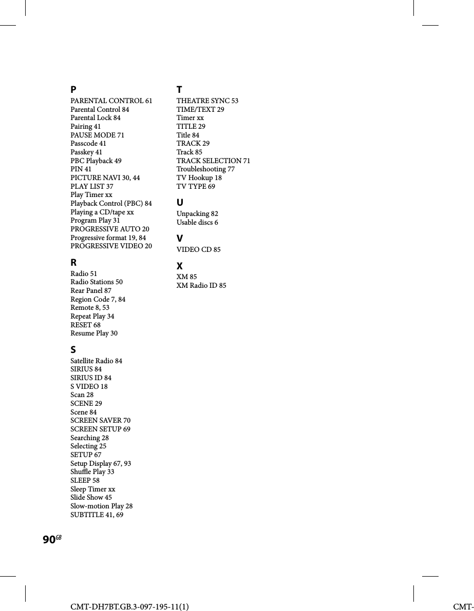 CMT-DH7BT.GB.3-097-195-11(1)90GBCMT-PPARENTAL CONTROL 61Parental Control 84Parental Lock 84Pairing 41PAUSE MODE 71Passcode 41Passkey 41PBC Playback 49PIN 41PICTURE NAVI 30, 44PLAY LIST 37Play Timer xxPlayback Control (PBC) 84Playing a CD/tape xxProgram Play 31PROGRESSIVE AUTO 20Progressive format 19, 84PROGRESSIVE VIDEO 20RRadio 51Radio Stations 50Rear Panel 87Region Code 7, 84Remote 8, 53Repeat Play 34RESET 68Resume Play 30SSatellite Radio 84SIRIUS 84SIRIUS ID 84S VIDEO 18Scan 28SCENE 29Scene 84SCREEN SAVER 70SCREEN SETUP 69Searching 28Selecting 25SETUP 67Setup Display 67, 93Shu  e Play 33SLEEP 58Sleep Timer xxSlide Show 45Slow-motion Play 28SUBTITLE 41, 69TTHEATRE SYNC 53TIME/TEXT 29Timer xxTITLE 29Title 84TRACK 29Track 85TRACK SELECTION 71Troubleshooting 77TV Hookup 18TV TYPE 69UUnpacking 82Usable discs 6VVIDEO CD 85XXM 85XM Radio ID 85