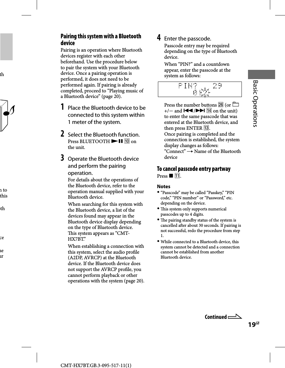 CMT-HX7BT.GB.3-095-517-11(1)19GBBasic Operationsth  n to this oth cehe ur  Pairing this system with a Bluetooth devicePairing is an operation where Bluetooth devices register with each other beforehand. Use the procedure below to pair the system with your Bluetooth device. Once a pairing operation is performed, it does not need to be performed again. If pairing is already completed, proceed to “Playing music of a Bluetooth device” (page 20).1 Place the Bluetooth device to be connected to this system within 1 meter of the system.2 Select the Bluetooth function. Press  BLUETOOTH    on the unit.3 Operate the Bluetooth device and perform the pairing operation.For details about the operations of the Bluetooth device, refer to the operation manual supplied with your Bluetooth device.When searching for this system with the Bluetooth device, a list of the devices found may appear in the Bluetooth device display depending on the type of Bluetooth device.  is system appears as “CMT-HX7BT.”When establishing a connection with this system, select the audio pro le (A2DP, AVRCP) at the Bluetooth device. If the Bluetooth device does not support the AVRCP pro le, you cannot perform playback or other operations with the system (page 20).4 Enter the passcode.Passcode entry may be required depending on the type of Bluetooth device.When “PIN?” and a countdown appear, enter the passcode at the system as follows:  Press the number buttons  (or   +/ and /  on the unit) to enter the same passcode that was entered at the Bluetooth device, and then press ENTER . Once pairing is completed and the connection is established, the system display changes as follows:“Connect”  Name of the Bluetooth device To cancel passcode entry partway Press   .Notes “Passcode” may be called “Passkey,” “PIN code,” “PIN number” or “Password,” etc. depending on the device.   is system only supports numerical passcodes up to 4 digits.   e pairing standby status of the system is cancelled a er about 30 seconds. If pairing is not successful, redo the procedure from step 1. While connected to a Bluetooth device, this system cannot be detected and a connection cannot be established from another Bluetooth device.Continued 