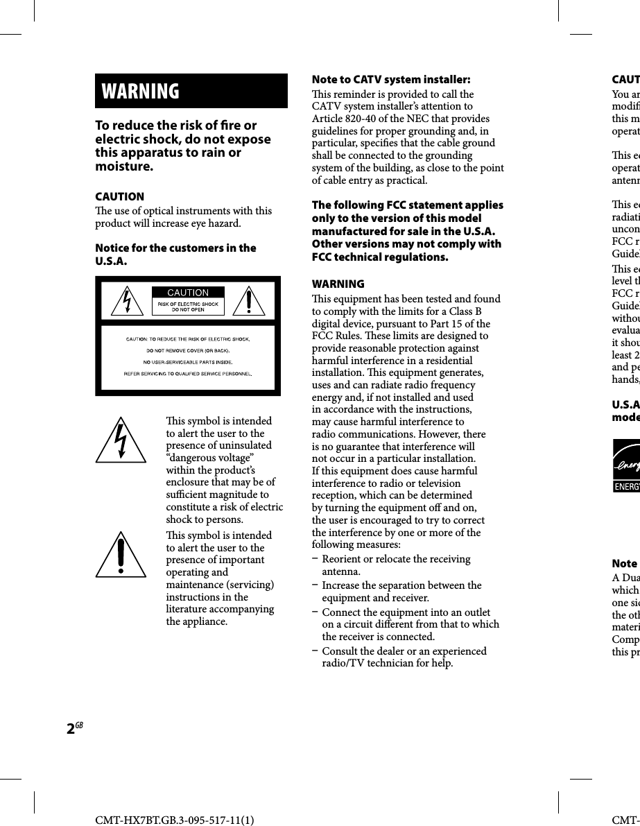 CMT-HX7BT.GB.3-095-517-11(1)2GBCMT-  WARNING To reduce the risk of  re or electric shock, do not expose this apparatus to rain or moisture. CAUTION  e use of optical instruments with this product will increase eye hazard. Notice for the customers in the U.S.A.  is symbol is intended to alert the user to the presence of uninsulated “dangerous voltage” within the product’s enclosure that may be of su  cient magnitude to constitute a risk of electric shock to persons.  is symbol is intended to alert the user to the presence of important operating and maintenance (servicing) instructions in the literature accompanying the appliance. Note to CATV system installer:  is reminder is provided to call the CATV system installer’s attention to Article 820-40 of the NEC that provides guidelines for proper grounding and, in particular, speci es that the cable ground shall be connected to the grounding system of the building, as close to the point of cable entry as practical. The following FCC statement applies only to the version of this model manufactured for sale in the U.S.A. Other versions may not comply with FCC technical regulations. WARNING  is equipment has been tested and found to comply with the limits for a Class B digital device, pursuant to Part 15 of the FCC Rules.   ese limits are designed to provide reasonable protection against harmful interference in a residential installation.   is equipment generates, uses and can radiate radio frequency energy and, if not installed and used in accordance with the instructions, may cause harmful interference to radio communications. However, there is no guarantee that interference will not occur in a particular installation. If this equipment does cause harmful interference to radio or television reception, which can be determined by turning the equipment o  and on, the user is encouraged to try to correct the interference by one or more of the following measures:  Reorient or relocate the receiving antenna.  Increase the separation between the equipment and receiver.  Connect the equipment into an outlet on a circuit di erent from that to which the receiver is connected.  Consult the dealer or an experienced radio/TV technician for help. CAUTYou armodi this moperat is eqoperatantenn is eqradiatiunconFCC rGuidel is eqlevel thFCC rGuidelwithouevaluait shouleast 2and pehands, U.S.Amode Note A Duawhich one sidthe othmateriCompthis pr