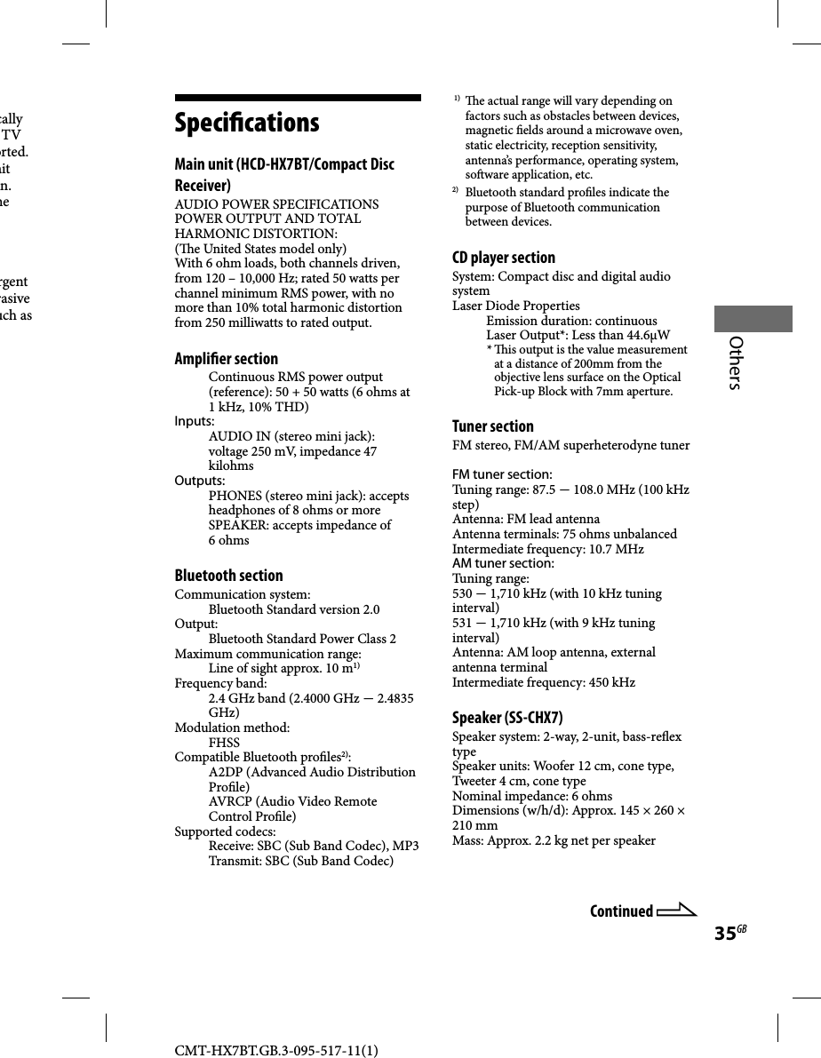 CMT-HX7BT.GB.3-095-517-11(1)35GBOtherscally TV orted. ait n. he rgent rasive uch as   Speci cations   Main unit (HCD-HX7BT/Compact Disc Receiver)AUDIO POWER SPECIFICATIONSPOWER OUTPUT AND TOTAL HARMONIC DISTORTION:(  e United States model only)With 6 ohm loads, both channels driven, from 120 – 10,000 Hz; rated 50 watts per channel minimum RMS power, with no more than 10% total harmonic distortion from 250 milliwatts to rated output.Ampli er sectionContinuous RMS power output (reference): 50 + 50 watts (6 ohms at 1 kHz, 10% THD)Inputs:AUDIO IN (stereo mini jack): voltage 250 mV, impedance 47 kilohmsOutputs:PHONES (stereo mini jack): accepts headphones of 8 ohms or moreSPEAKER: accepts impedance of 6 ohmsBluetooth sectionCommunication system:Bluetooth Standard version 2.0Output:Bluetooth Standard Power Class 2Maximum communication range:Line of sight approx. 10 m1)Frequency band:2.4 GHz band (2.4000 GHz  2.4835 GHz)Modulation method:FHSSCompatible Bluetooth pro les2):A2DP (Advanced Audio Distribution Pro le)AVRCP (Audio Video Remote Control Pro le) Supported codecs:Receive: SBC (Sub Band Codec), MP3Transmit: SBC (Sub Band Codec) 1)   e actual range will vary depending on factors such as obstacles between devices, magnetic  elds around a microwave oven, static electricity, reception sensitivity, antenna’s performance, operating system, so ware application, etc.2)  Bluetooth standard pro les indicate the purpose of Bluetooth communication between devices.CD player sectionSystem: Compact disc and digital audio systemLaser Diode PropertiesEmission duration: continuousLaser Output*: Less than 44.6μW*   is output is the value measurement at a distance of 200mm from the objective lens surface on the Optical Pick-up Block with 7mm aperture.Tuner sectionFM stereo, FM/AM superheterodyne tunerFM tuner section:Tuning range: 87.5  108.0 MHz (100 kHz step)Antenna: FM lead antennaAntenna terminals: 75 ohms unbalancedIntermediate frequency: 10.7 MHzAM tuner section:Tuning range: 530  1,710 kHz (with 10 kHz tuning interval)531  1,710 kHz (with 9 kHz tuning interval)Antenna: AM loop antenna, external antenna terminalIntermediate frequency: 450 kHzSpeaker (SS-CHX7)Speaker system: 2-way, 2-unit, bass-re ex typeSpeaker units: Woofer 12 cm, cone type, Tweeter 4 cm, cone typeNominal impedance: 6 ohmsDimensions (w/h/d): Approx. 145 × 260 × 210 mmMass: Approx. 2.2 kg net per speakerContinued 