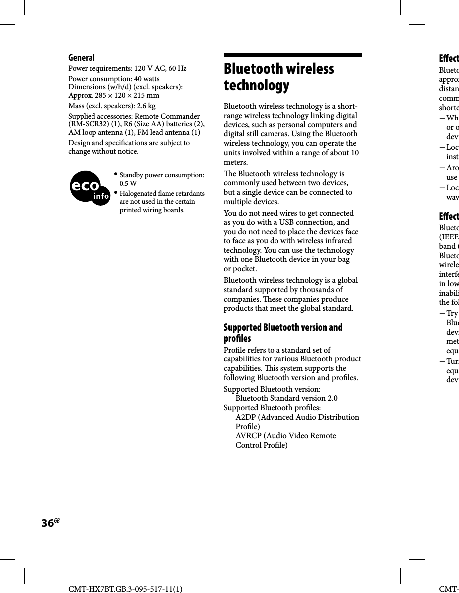 CMT-HX7BT.GB.3-095-517-11(1)36GBCMT-GeneralPower requirements: 120 V AC, 60 HzPower consumption: 40 wattsDimensions (w/h/d) (excl. speakers): Approx. 285 × 120 × 215 mmMass (excl. speakers): 2.6 kgSupplied accessories: Remote Commander (RM-SCR32) (1), R6 (Size AA) batteries (2), AM loop antenna (1), FM lead antenna (1)Design and speci cations are subject to change without notice. Standby power consumption: 0.5 W Halogenated  ame retardants are not used in the certain printed wiring boards.  Bluetooth  wireless technology Bluetooth wireless technology is a short-range wireless technology linking digital devices, such as personal computers and digital still cameras. Using the Bluetooth wireless technology, you can operate the units involved within a range of about 10 meters.  e Bluetooth wireless technology is commonly used between two devices, but a single device can be connected to multiple devices.You do not need wires to get connected as you do with a USB connection, and you do not need to place the devices face to face as you do with wireless infrared technology. You can use the technology with one Bluetooth device in your bag or pocket.Bluetooth wireless technology is a global standard supported by thousands of companies.   ese companies produce products that meet the global standard.   Supported Bluetooth version and pro lesPro le refers to a standard set of capabilities for various Bluetooth product capabilities.   is system supports the following Bluetooth version and pro les. Supported Bluetooth version: Bluetooth Standard version 2.0Supported Bluetooth pro les:A2DP (Advanced Audio Distribution Pro le)AVRCP (Audio Video Remote Control Pro le)    E  ectBluetoapproxdistancommshorte Wheor odevi Locainsta Arouse Locawav  E  ectBlueto(IEEE band (Bluetowireleinterfein lowinabilithe fol Try Bluedevimetequi Turnequidevi
