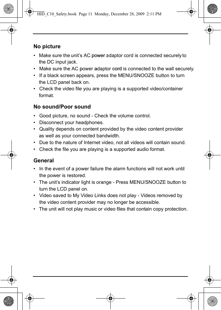 No picture•   Make sure the unit’s AC power adaptor cord is connected securely to the DC input jack.•   Make sure the AC power adaptor cord is connected to the wall securely.•   If a black screen appears, press the MENU/SNOOZE button to turn the LCD panel back on.•   Check the video file you are playing is a supported video/container format.No sound/Poor sound•   Good picture, no sound - Check the volume control.•   Disconnect your headphones.•   Quality depends on content provided by the video content provider as well as your connected bandwidth.•   Due to the nature of Internet video, not all videos will contain sound.•   Check the file you are playing is a supported audio format. General•   In the event of a power failure the alarm functions will not work until the power is restored.•   The unit’s indicator light is orange - Press MENU/SNOOZE button to turn the LCD panel on.•   Video saved to My Video Links does not play - Videos removed by the video content provider may no longer be accessible.•   The unit will not play music or video files that contain copy protection.HID_C10_Safety.book  Page 11  Monday, December 28, 2009  2:11 PM