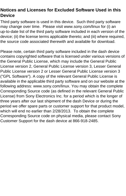 Notices and Licenses for Excluded Software Used in this DeviceThird party software is used in this device.  Such third party software may change over time.  Please visit www.sony.com/linux for (i) an up-to-date list of the third party software included in each version of the device; (ii) the license terms applicable thereto; and (iii) where required, the source code associated therewith and available for download.Please note, certain third party software included in the dash device contains copyrighted software that is licensed under various versions of the General Public License, which may include the General Public License version 2, General Public License version 3, Lesser General Public License version 2 or Lesser General Public License version 3  (&quot;GPL Software&quot;). A copy of the relevant General Public License is available in the applicable third party software and on our website at the following address: www.sony.com/linux. You may obtain the complete Corresponding Source code (as defined in the relevant General Public License) from Sony Electronics Inc. for a period which is the longer of three years after our last shipment of the dash Device or during the period we offer spare parts or customer support for that product model, which will end no earlier than 2/28/2013.  To obtain the complete Corresponding Source code on physical media, please contact Sony Customer Support for the dash device at 866-918-2485. 