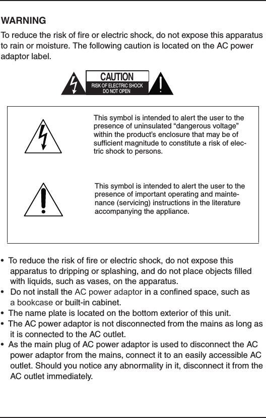 WARNINGTo reduce the risk of fire or electric shock, do not expose this apparatus to rain or moisture. The following caution is located on the AC power adaptor label.•  To reduce the risk of fire or electric shock, do not expose this apparatus to dripping or splashing, and do not place objects filled with liquids, such as vases, on the apparatus.•   Do not install the AC power adaptor in a confined space, such as  a bookcase or built-in cabinet.•  The name plate is located on the bottom exterior of this unit. •  The AC power adaptor is not disconnected from the mains as long as it is connected to the AC outlet.•  As the main plug of AC power adaptor is used to disconnect the AC power adaptor from the mains, connect it to an easily accessible AC outlet. Should you notice any abnormality in it, disconnect it from the AC outlet immediately.This symbol is intended to alert the user to the presence of uninsulated “dangerous voltage” within the product’s enclosure that may be of sufficient magnitude to constitute a risk of elec-tric shock to persons.CAUTIONRISK OF ELECTRIC SHOCKDO NOT OPENThis symbol is intended to alert the user to the presence of important operating and mainte-nance (servicing) instructions in the literature accompanying the appliance.