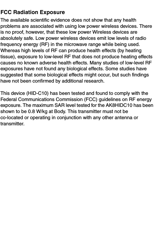 FCC Radiation ExposureThe available scientific evidence does not show that any health problems are associated with using low power wireless devices. There is no proof, however, that these low power Wireless devices are absolutely safe. Low power wireless devices emit low levels of radio frequency energy (RF) in the microwave range while being used. Whereas high levels of RF can produce health effects (by heating tissue), exposure to low-level RF that does not produce heating effects causes no known adverse health effects. Many studies of low-level RF exposures have not found any biological effects. Some studies have suggested that some biological effects might occur, but such findings have not been confirmed by additional research. This device (HID-C10) has been tested and found to comply with the Federal Communications Commission (FCC) guidelines on RF energy exposure. The maximum SAR level tested for the AK8HIDC10 has been shown to be 0.8 W/kg at Body. This transmitter must not be co-located or operating in conjunction with any other antenna or transmitter. 