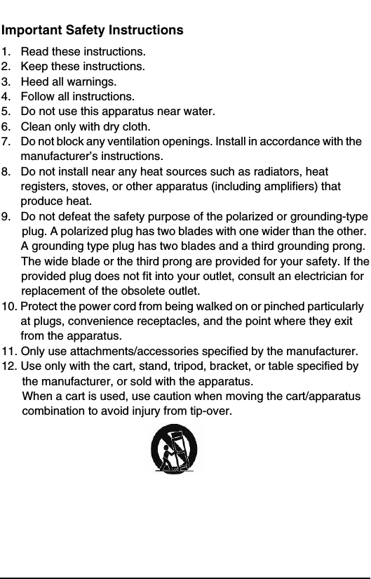 Important Safety Instructions1.   Read these instructions.2.   Keep these instructions.3.   Heed all warnings.4.   Follow all instructions.5.   Do not use this apparatus near water.6.   Clean only with dry cloth.7.    Do not block any ventilation openings. Install in accordance with the         manufacturer’s instructions.8.   Do not install near any heat sources such as radiators, heat         registers, stoves, or other apparatus (including amplifiers) that        produce heat.9.   Do not defeat the safety purpose of the polarized or grounding-type plug. A polarized plug has two blades with one wider than the other.       A grounding type plug has two blades and a third grounding prong. The wide blade or the third prong are provided for your safety. If the provided plug does not fit into your outlet, consult an electrician for replacement of the obsolete outlet. 10. Protect the power cord from being walked on or pinched particularly        at plugs, convenience receptacles, and the point where they exit         from the apparatus.11. Only use attachments/accessories specified by the manufacturer.12. Use only with the cart, stand, tripod, bracket, or table specified by the manufacturer, or sold with the apparatus. When a cart is used, use caution when moving the cart/apparatus combination to avoid injury from tip-over.