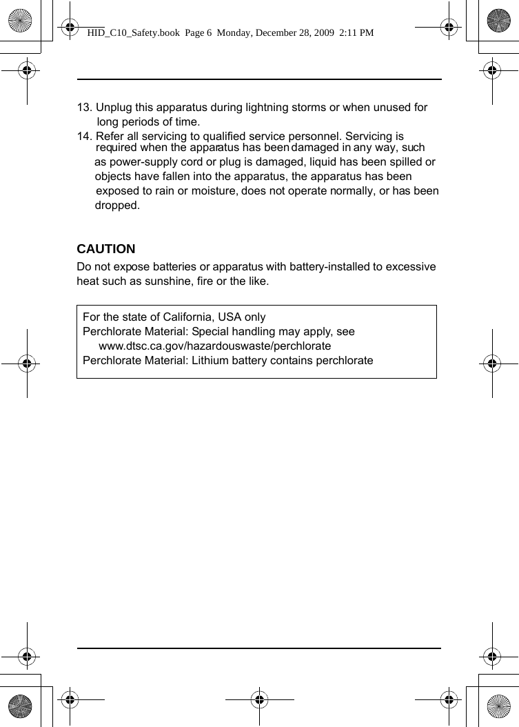 13. Unplug this apparatus during lightning storms or when unused for long periods of time.14. Refer all servicing to qualified service personnel. Servicing is          required when the apparatus has been damaged in any way, such          as power-supply cord or plug is damaged, liquid has been spilled or      objects have fallen into the apparatus, the apparatus has been      dropped.CAUTIONDo not expose batteries or apparatus with battery-installed to excessive heat such as sunshine, fire or the like. For the state of California, USA only Perchlorate Material: Special handling may apply, see        www.dtsc.ca.gov/hazardouswaste/perchlorate Perchlorate Material: Lithium battery contains perchlorateHID_C10_Safety.book  Page 6  Monday, December 28, 2009  2:11 PM     exposed to rain or  moisture, does not operate normally, or has been 