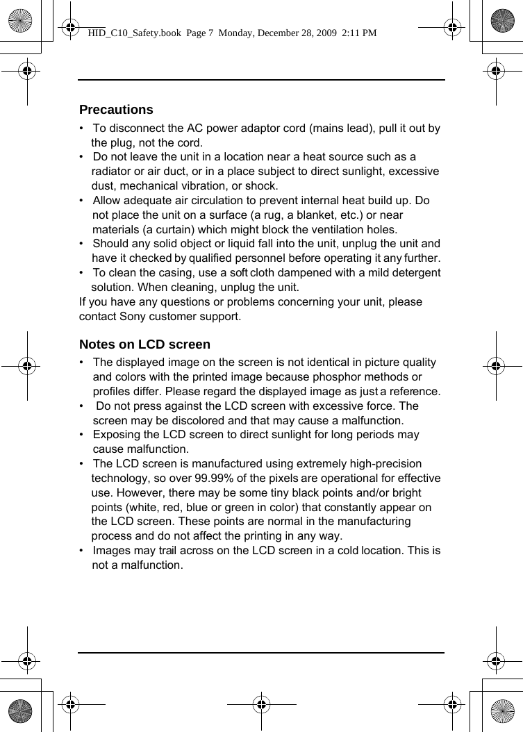 Precautions•   To disconnect the AC power adaptor cord (mains lead), pull it out by the plug, not the cord.•   Do not leave the unit in a location near a heat source such as a radiator or air duct, or in a place subject to direct sunlight, excessive dust, mechanical vibration, or shock.•   Allow adequate air circulation to prevent internal heat build up. Do not place the unit on a surface (a rug, a blanket, etc.) or near materials (a curtain) which might block the ventilation holes. •   Should any solid object or liquid fall into the unit, unplug the unit and have it checked by qualified personnel before operating it any further. •   To clean the casing, use a soft cloth dampened with a mild detergent solution. When cleaning, unplug the unit.If you have any questions or problems concerning your unit, please contact Sony customer support. Notes on LCD screen•   The displayed image on the screen is not identical in picture quality  and colors with the printed image because phosphor methods or profiles differ. Please regard the displayed image as just a reference. •    Do not press against the LCD screen with excessive force. The screen may be discolored and that may cause a malfunction. •   Exposing the LCD screen to direct sunlight for long periods may cause malfunction. •   The LCD screen is manufactured using extremely high-precision technology, so over 99.99% of the pixels are operational for effective use. However, there may be some tiny black points and/or bright points (white, red, blue or green in color) that constantly appear on the LCD screen. These points are normal in the manufacturing process and do not affect the printing in any way. •   Images may trail across on the LCD screen in a cold location. This is not a malfunction. HID_C10_Safety.book  Page 7  Monday, December 28, 2009  2:11 PM