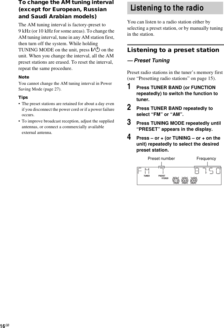 16GBTo change the AM tuning interval (except for European, Russian and Saudi Arabian models)The AM tuning interval is factory-preset to 9 kHz (or 10 kHz for some areas). To change the AM tuning interval, tune in any AM station first, then turn off the system. While holding TUNING MODE on the unit, press ?/1 on the unit. When you change the interval, all the AM preset stations are erased. To reset the interval, repeat the same procedure.Note You cannot change the AM tuning interval in Power Saving Mode (page 27).Tips• The preset stations are retained for about a day even if you disconnect the power cord or if a power failure occurs.• To improve broadcast reception, adjust the supplied antennas, or connect a commercially available external antenna.You can listen to a radio station either by selecting a preset station, or by manually tuning in the station.Listening to a preset station— Preset TuningPreset radio stations in the tuner’s memory first (see “Presetting radio stations” on page 15).1Press TUNER BAND (or FUNCTION repeatedly) to switch the function to tuner.2Press TUNER BAND repeatedly to select “FM” or “AM”.3Press TUNING MODE repeatedly until “PRESET” appears in the display.4Press – or + (or TUNING – or + on the unit) repeatedly to select the desired preset station.Listening to the radioFrequencyPreset number