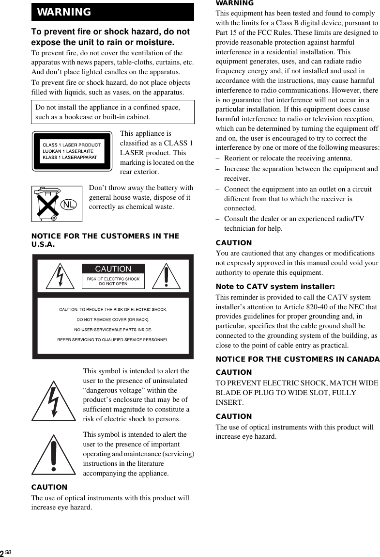 2GBTo prevent fire or shock hazard, do not expose the unit to rain or moisture.To prevent fire, do not cover the ventilation of the apparatus with news papers, table-cloths, curtains, etc. And don’t place lighted candles on the apparatus.To prevent fire or shock hazard, do not place objects filled with liquids, such as vases, on the apparatus.This appliance is classified as a CLASS 1 LASER product. This marking is located on the rear exterior.Don’t throw away the battery with general house waste, dispose of it correctly as chemical waste.NOTICE FOR THE CUSTOMERS IN THE U.S.A.This symbol is intended to alert the user to the presence of uninsulated “dangerous voltage” within the product’s enclosure that may be of sufficient magnitude to constitute a risk of electric shock to persons.This symbol is intended to alert the user to the presence of important operating and maintenance (servicing) instructions in the literature accompanying the appliance.CAUTIONThe use of optical instruments with this product will increase eye hazard.WARNINGThis equipment has been tested and found to comply with the limits for a Class B digital device, pursuant to Part 15 of the FCC Rules. These limits are designed to provide reasonable protection against harmful interference in a residential installation. This equipment generates, uses, and can radiate radio frequency energy and, if not installed and used in accordance with the instructions, may cause harmful interference to radio communications. However, there is no guarantee that interference will not occur in a particular installation. If this equipment does cause harmful interference to radio or television reception, which can be determined by turning the equipment off and on, the user is encouraged to try to correct the interference by one or more of the following measures:– Reorient or relocate the receiving antenna.– Increase the separation between the equipment and receiver.– Connect the equipment into an outlet on a circuit different from that to which the receiver is connected.– Consult the dealer or an experienced radio/TV technician for help.CAUTIONYou are cautioned that any changes or modifications not expressly approved in this manual could void your authority to operate this equipment.Note to CATV system installer:This reminder is provided to call the CATV system installer’s attention to Article 820-40 of the NEC that provides guidelines for proper grounding and, in particular, specifies that the cable ground shall be connected to the grounding system of the building, as close to the point of cable entry as practical.NOTICE FOR THE CUSTOMERS IN CANADACAUTIONTO PREVENT ELECTRIC SHOCK, MATCH WIDE BLADE OF PLUG TO WIDE SLOT, FULLY INSERT.CAUTIONThe use of optical instruments with this product will increase eye hazard.WARNINGDo not install the appliance in a confined space, such as a bookcase or built-in cabinet.