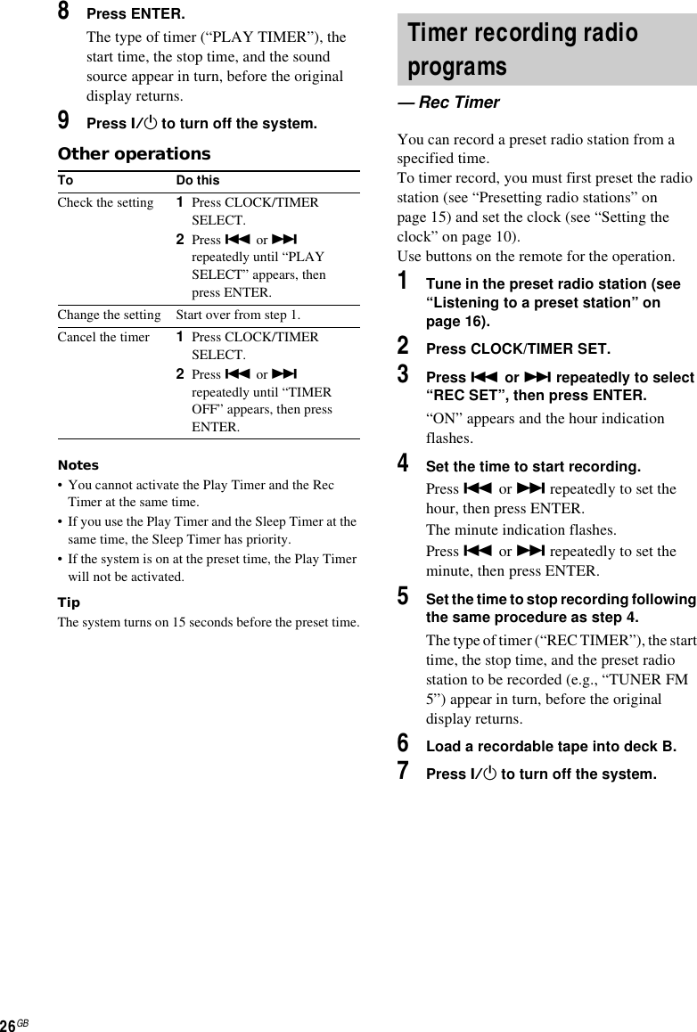 26GB8Press ENTER.The type of timer (“PLAY TIMER”), the start time, the stop time, and the sound source appear in turn, before the original display returns.9Press ?/1 to turn off the system.Other operationsNotes• You cannot activate the Play Timer and the Rec Timer at the same time.• If you use the Play Timer and the Sleep Timer at the same time, the Sleep Timer has priority.• If the system is on at the preset time, the Play Timer will not be activated.TipThe system turns on 15 seconds before the preset time.You can record a preset radio station from a specified time.To timer record, you must first preset the radio station (see “Presetting radio stations” on page 15) and set the clock (see “Setting the clock” on page 10).Use buttons on the remote for the operation.1Tune in the preset radio station (see “Listening to a preset station” on page 16).2Press CLOCK/TIMER SET.3Press . or &gt; repeatedly to select “REC SET”, then press ENTER.“ON” appears and the hour indication flashes.4Set the time to start recording.Press . or &gt; repeatedly to set the hour, then press ENTER.The minute indication flashes.Press . or &gt; repeatedly to set the minute, then press ENTER.5Set the time to stop recording following the same procedure as step 4.The type of timer (“REC TIMER”), the start time, the stop time, and the preset radio station to be recorded (e.g., “TUNER FM 5”) appear in turn, before the original display returns.6Load a recordable tape into deck B.7Press ?/1 to turn off the system.To Do thisCheck the setting 1Press CLOCK/TIMER SELECT.2Press . or &gt; repeatedly until “PLAY SELECT” appears, then press ENTER.Change the setting Start over from step 1.Cancel the timer 1Press CLOCK/TIMER SELECT.2Press . or &gt; repeatedly until “TIMER OFF” appears, then press ENTER.Timer recording radio programs— Rec Timer