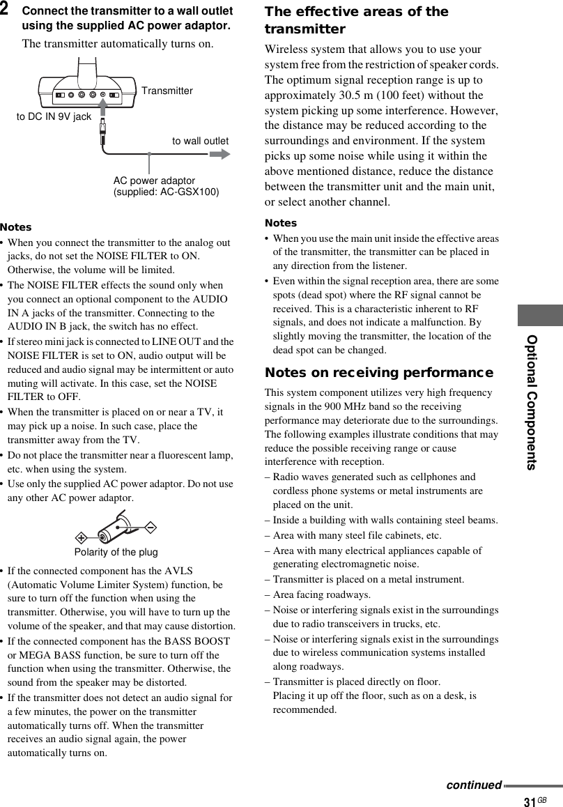 Optional Components31GB2Connect the transmitter to a wall outlet using the supplied AC power adaptor.The transmitter automatically turns on.Notes• When you connect the transmitter to the analog out jacks, do not set the NOISE FILTER to ON. Otherwise, the volume will be limited.• The NOISE FILTER effects the sound only when you connect an optional component to the AUDIO IN A jacks of the transmitter. Connecting to the AUDIO IN B jack, the switch has no effect. • If stereo mini jack is connected to LINE OUT and the NOISE FILTER is set to ON, audio output will be reduced and audio signal may be intermittent or auto muting will activate. In this case, set the NOISE FILTER to OFF.• When the transmitter is placed on or near a TV, it may pick up a noise. In such case, place the transmitter away from the TV.• Do not place the transmitter near a fluorescent lamp, etc. when using the system.• Use only the supplied AC power adaptor. Do not use any other AC power adaptor.• If the connected component has the AVLS (Automatic Volume Limiter System) function, be sure to turn off the function when using the transmitter. Otherwise, you will have to turn up the volume of the speaker, and that may cause distortion.• If the connected component has the BASS BOOST or MEGA BASS function, be sure to turn off the function when using the transmitter. Otherwise, the sound from the speaker may be distorted.• If the transmitter does not detect an audio signal for a few minutes, the power on the transmitter automatically turns off. When the transmitter receives an audio signal again, the power automatically turns on.The effective areas of the transmitter Wireless system that allows you to use your system free from the restriction of speaker cords. The optimum signal reception range is up to approximately 30.5 m (100 feet) without the system picking up some interference. However, the distance may be reduced according to the surroundings and environment. If the system picks up some noise while using it within the above mentioned distance, reduce the distance between the transmitter unit and the main unit, or select another channel.Notes• When you use the main unit inside the effective areas of the transmitter, the transmitter can be placed in any direction from the listener.• Even within the signal reception area, there are some spots (dead spot) where the RF signal cannot be received. This is a characteristic inherent to RF signals, and does not indicate a malfunction. By slightly moving the transmitter, the location of the dead spot can be changed.Notes on receiving performanceThis system component utilizes very high frequency signals in the 900 MHz band so the receiving performance may deteriorate due to the surroundings. The following examples illustrate conditions that may reduce the possible receiving range or cause interference with reception.– Radio waves generated such as cellphones and cordless phone systems or metal instruments are placed on the unit.– Inside a building with walls containing steel beams.– Area with many steel file cabinets, etc.– Area with many electrical appliances capable of generating electromagnetic noise.– Transmitter is placed on a metal instrument.– Area facing roadways.– Noise or interfering signals exist in the surroundings due to radio transceivers in trucks, etc.– Noise or interfering signals exist in the surroundings due to wireless communication systems installed along roadways.– Transmitter is placed directly on floor.Placing it up off the floor, such as on a desk, is recommended.AC power adaptor(supplied: AC-GSX100)to wall outletto DC IN 9V jackTransmitterPolarity of the plugcontinued