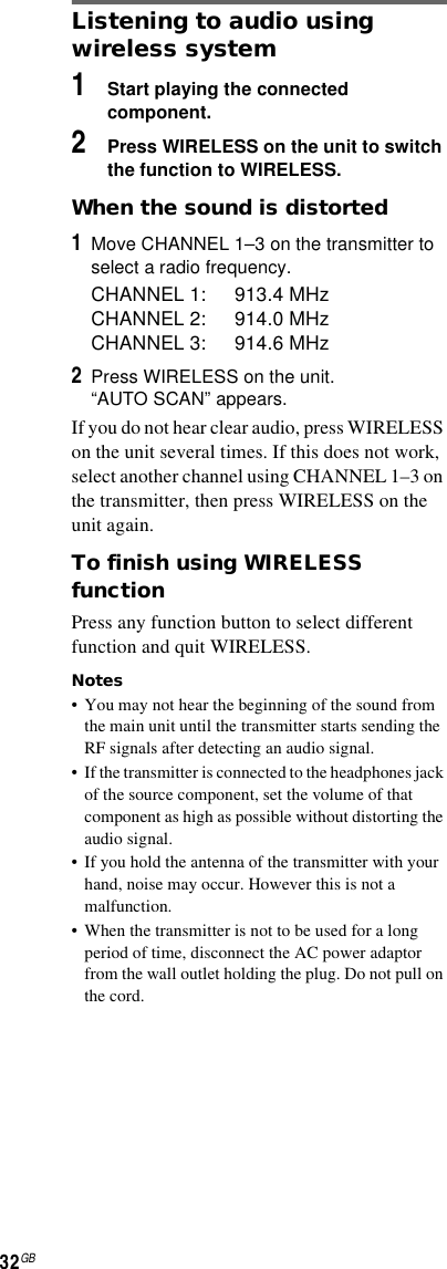 32GBListening to audio using wireless system1Start playing the connected component.2Press WIRELESS on the unit to switch the function to WIRELESS.When the sound is distorted1Move CHANNEL 1–3 on the transmitter to select a radio frequency.CHANNEL 1: 913.4 MHzCHANNEL 2: 914.0 MHzCHANNEL 3: 914.6 MHz2Press WIRELESS on the unit.“AUTO SCAN” appears.If you do not hear clear audio, press WIRELESS on the unit several times. If this does not work, select another channel using CHANNEL 1–3 on the transmitter, then press WIRELESS on the unit again.To finish using WIRELESS functionPress any function button to select different function and quit WIRELESS.Notes• You may not hear the beginning of the sound from the main unit until the transmitter starts sending the RF signals after detecting an audio signal.• If the transmitter is connected to the headphones jack of the source component, set the volume of that component as high as possible without distorting the audio signal.• If you hold the antenna of the transmitter with your hand, noise may occur. However this is not a malfunction.• When the transmitter is not to be used for a long period of time, disconnect the AC power adaptor from the wall outlet holding the plug. Do not pull on the cord.