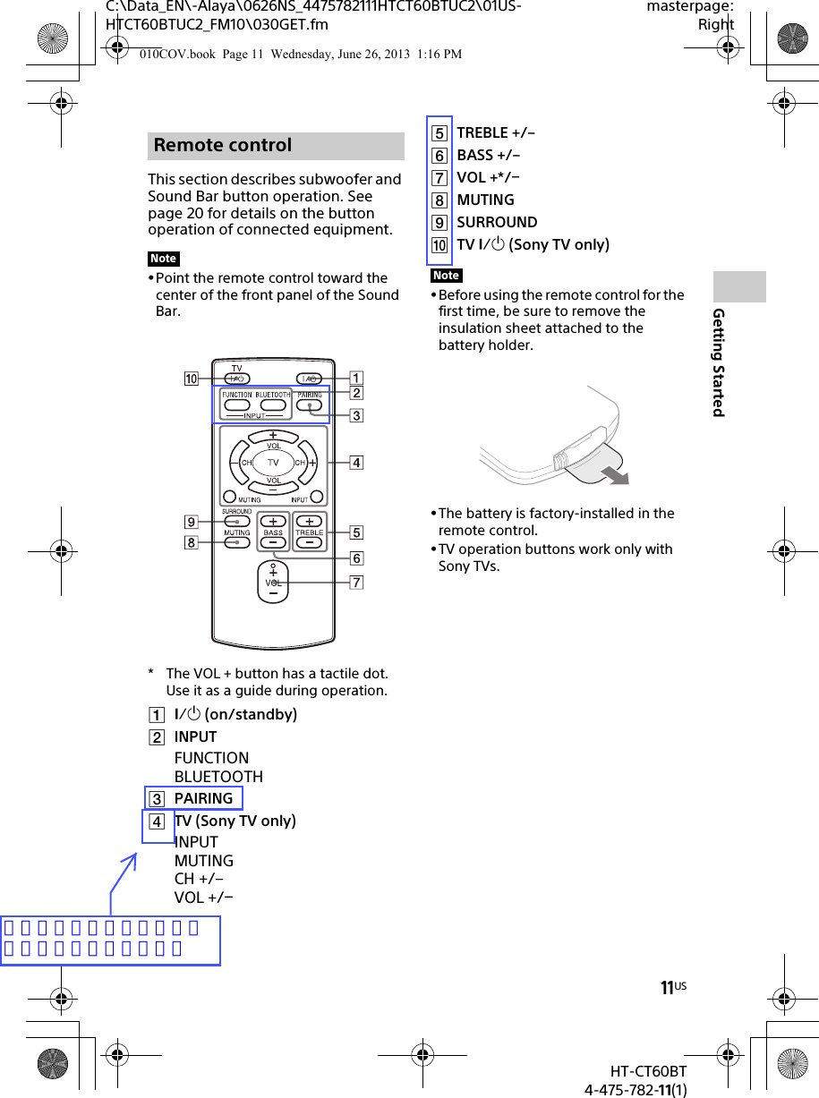 11USHT-CT60BT4-475-782-11(1)C:\Data_EN\-Alaya\0626NS_4475782111HTCT60BTUC2\01US-HTCT60BTUC2_FM10\030GET.fmmasterpage:RightGetting StartedThis section describes subwoofer and Sound Bar button operation. See page 20 for details on the button operation of connected equipment.Point the remote control toward the center of the front panel of the Sound Bar.* The VOL + button has a tactile dot. Use it as a guide during operation. (on/standby)INPUTFUNCTIONBLUETOOTHPAIRINGTV (Sony TV only)INPUTMUTING CH +/–VOL +/TREBLE +/–BASS +/–VOL +*/MUTINGSURROUNDTV  (Sony TV only)Before using the remote control for the first time, be sure to remove the insulation sheet attached to the battery holder.The battery is factory-installed in the remote control.TV operation buttons work only with Sony TVs.Remote controlNoteNote010COV.book  Page 11  Wednesday, June 26, 2013  1:16 PMリモコンのシルクに合わせて番号を修正しました。