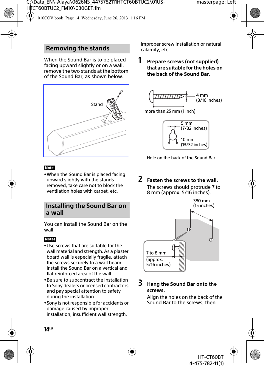 14USHT-CT60BT4-475-782-11(1)C:\Data_EN\-Alaya\0626NS_4475782111HTCT60BTUC2\01US-HTCT60BTUC2_FM10\030GET.fmmasterpage: LeftWhen the Sound Bar is to be placed facing upward slightly or on a wall, remove the two stands at the bottom of the Sound Bar, as shown below.When the Sound Bar is placed facing upward slightly with the stands removed, take care not to block the ventilation holes with carpet, etc.You can install the Sound Bar on the wall.Use screws that are suitable for the wall material and strength. As a plaster board wall is especially fragile, attach the screws securely to a wall beam. Install the Sound Bar on a vertical and flat reinforced area of the wall.Be sure to subcontract the installation to Sony dealers or licensed contractors and pay special attention to safety during the installation.Sony is not responsible for accidents or damage caused by improper installation, insufficient wall strength, improper screw installation or natural calamity, etc.1Prepare screws (not supplied) that are suitable for the holes on the back of the Sound Bar.2Fasten the screws to the wall.The screws should protrude 7 to 8 mm (approx. 5/16 inches).3Hang the Sound Bar onto the screws.Align the holes on the back of the Sound Bar to the screws, then Removing the standsNoteInstalling the Sound Bar on a wallNotesStandHole on the back of the Sound Bar4mm (3/16 inches)more than 25 mm (1 inch)5mm (7/32 inches)10 mm (13/32 inches)380 mm (15 inches)7 to 8 mm(approx. 5/16 inches)010COV.book  Page 14  Wednesday, June 26, 2013  1:16 PM