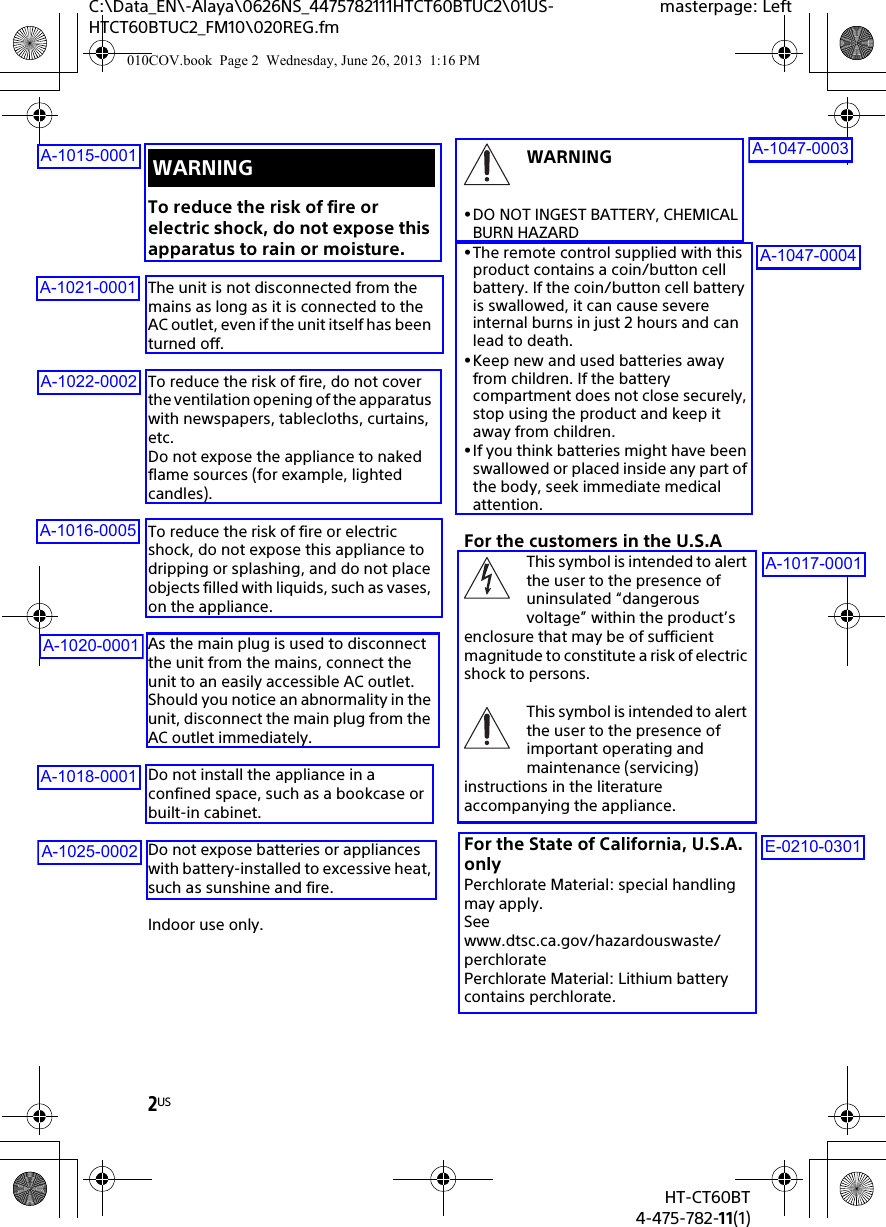 2USHT-CT60BT4-475-782-11(1)C:\Data_EN\-Alaya\0626NS_4475782111HTCT60BTUC2\01US-HTCT60BTUC2_FM10\020REG.fmmasterpage: LeftTo reduce the risk of fire or electric shock, do not expose this apparatus to rain or moisture.The unit is not disconnected from the mains as long as it is connected to the AC outlet, even if the unit itself has been turned off.To reduce the risk of fire, do not cover the ventilation opening of the apparatus with newspapers, tablecloths, curtains, etc. Do not expose the appliance to naked flame sources (for example, lighted candles).To reduce the risk of fire or electric shock, do not expose this appliance to dripping or splashing, and do not place objects filled with liquids, such as vases, on the appliance.As the main plug is used to disconnect the unit from the mains, connect the unit to an easily accessible AC outlet. Should you notice an abnormality in the unit, disconnect the main plug from the AC outlet immediately.Do not install the appliance in a confined space, such as a bookcase or built-in cabinet.Do not expose batteries or appliances with battery-installed to excessive heat, such as sunshine and fire.Indoor use only.WARNINGDO NOT INGEST BATTERY, CHEMICAL BURN HAZARDThe remote control supplied with this product contains a coin/button cell battery. If the coin/button cell battery is swallowed, it can cause severe internal burns in just 2 hours and can lead to death.Keep new and used batteries away from children. If the battery compartment does not close securely, stop using the product and keep it away from children.If you think batteries might have been swallowed or placed inside any part of the body, seek immediate medical attention.For the customers in the U.S.AThis symbol is intended to alert the user to the presence of uninsulated “dangerous voltage” within the product’s enclosure that may be of sufficient magnitude to constitute a risk of electric shock to persons.This symbol is intended to alert the user to the presence of important operating and maintenance (servicing) instructions in the literature accompanying the appliance.For the State of California, U.S.A. onlyPerchlorate Material: special handling may apply.Seewww.dtsc.ca.gov/hazardouswaste/perchloratePerchlorate Material: Lithium battery contains perchlorate.WARNING010COV.book  Page 2  Wednesday, June 26, 2013  1:16 PMA-1015-0001A-1021-0001A-1022-0002A-1016-0005A-1020-0001A-1018-0001A-1025-0002A-1047-0003A-1047-0004A-1017-0001E-0210-0301