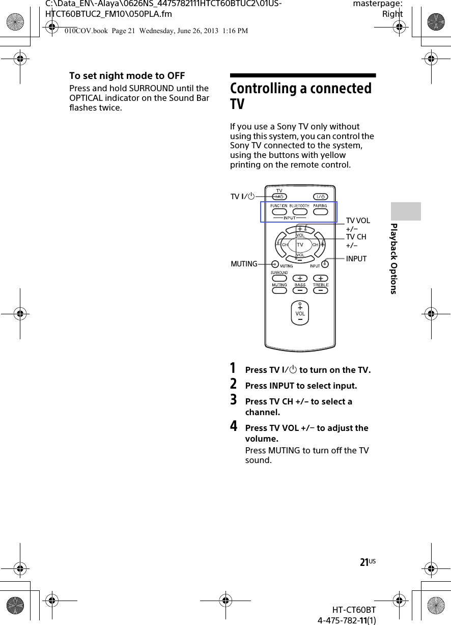 21USHT-CT60BT4-475-782-11(1)C:\Data_EN\-Alaya\0626NS_4475782111HTCT60BTUC2\01US-HTCT60BTUC2_FM10\050PLA.fmmasterpage:RightPlayback OptionsTo set night mode to OFFPress and hold SURROUND until the OPTICAL indicator on the Sound Bar flashes twice.Controlling a connected TVIf you use a Sony TV only without using this system, you can control the Sony TV connected to the system, using the buttons with yellow printing on the remote control.1Press TV  to turn on the TV.2Press INPUT to select input.3Press TV CH +/– to select a channel.4Press TV VOL +/ to adjust the volume.Press MUTING to turn off the TV sound.TV VOL +/TV CH +/–INPUTTV MUTING010COV.book  Page 21  Wednesday, June 26, 2013  1:16 PM