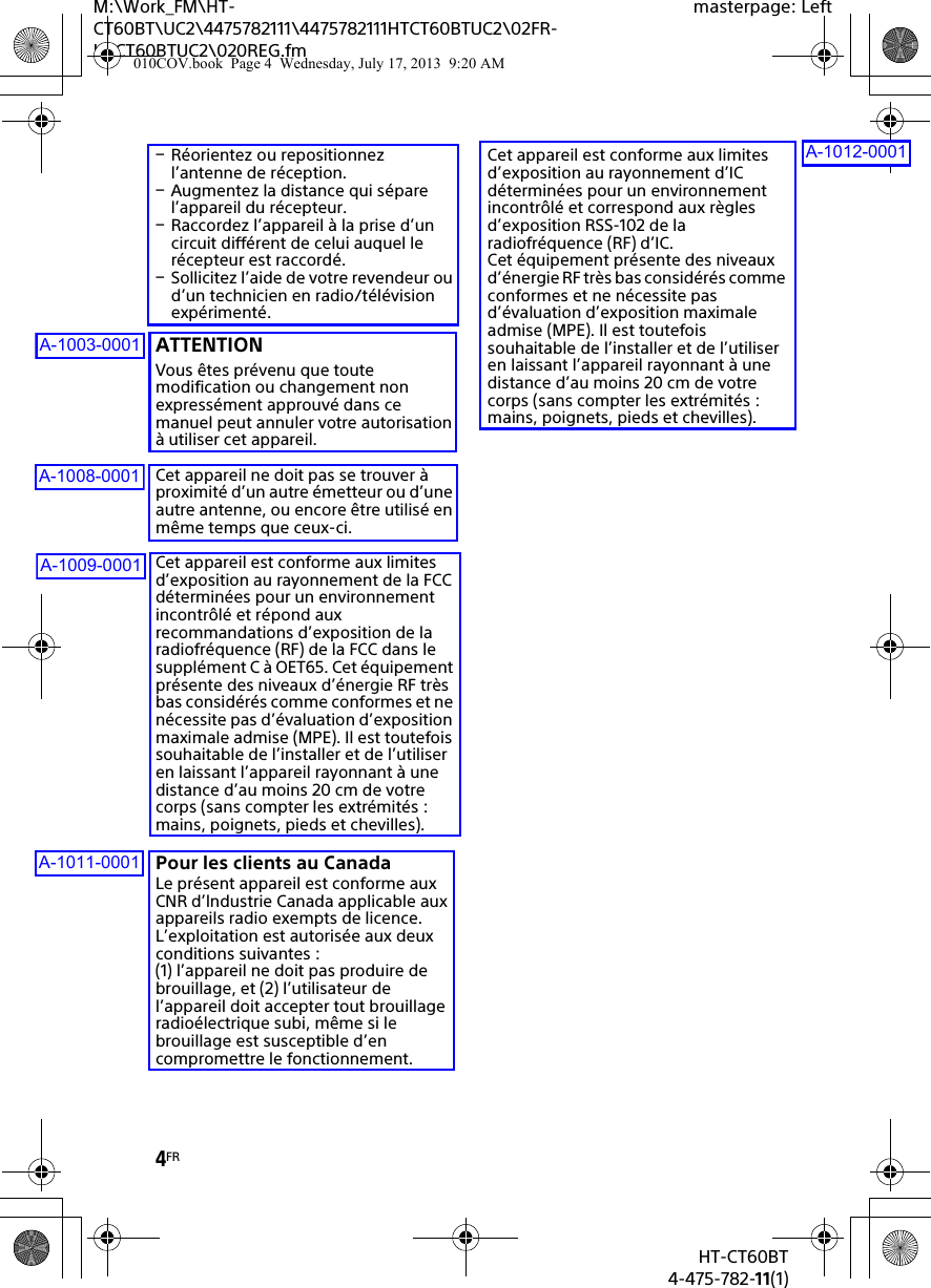4FRHT-CT60BT4-475-782-11(1)M:\Work_FM\HT-CT60BT\UC2\4475782111\4475782111HTCT60BTUC2\02FR-HTCT60BTUC2\020REG.fmmasterpage: LeftRéorientez ou repositionnez l’antenne de réception.Augmentez la distance qui sépare l’appareil du récepteur.Raccordez l’appareil à la prise d’un circuit différent de celui auquel le récepteur est raccordé.Sollicitez l’aide de votre revendeur ou d’un technicien en radio/télévision expérimenté.ATTENTIONVous êtes prévenu que toute modification ou changement non expressément approuvé dans ce manuel peut annuler votre autorisation à utiliser cet appareil.Cet appareil ne doit pas se trouver à proximité d’un autre émetteur ou d’une autre antenne, ou encore être utilisé en même temps que ceux-ci.Cet appareil est conforme aux limites d’exposition au rayonnement de la FCC déterminées pour un environnement incontrôlé et répond aux recommandations d’exposition de la radiofréquence (RF) de la FCC dans le supplément C à OET65. Cet équipement présente des niveaux d’énergie RF très bas considérés comme conformes et ne nécessite pas d’évaluation d’exposition maximale admise (MPE). Il est toutefois souhaitable de l’installer et de l’utiliser en laissant l’appareil rayonnant à une distance d’au moins 20 cm de votre corps (sans compter les extrémités : mains, poignets, pieds et chevilles).Pour les clients au CanadaLe présent appareil est conforme aux CNR d’lndustrie Canada applicable aux appareils radio exempts de licence.L’exploitation est autorisée aux deux conditions suivantes :(1) l’appareil ne doit pas produire de brouillage, et (2) l’utilisateur de l’appareil doit accepter tout brouillage radioélectrique subi, même si le brouillage est susceptible d’en compromettre le fonctionnement.Cet appareil est conforme aux limites d’exposition au rayonnement d’IC déterminées pour un environnement incontrôlé et correspond aux règles d’exposition RSS-102 de la radiofréquence (RF) d’IC.Cet équipement présente des niveaux d’énergie RF très bas considérés comme conformes et ne nécessite pas d’évaluation d’exposition maximale admise (MPE). Il est toutefois souhaitable de l’installer et de l’utiliser en laissant l’appareil rayonnant à une distance d’au moins 20 cm de votre corps (sans compter les extrémités : mains, poignets, pieds et chevilles).010COV.book  Page 4  Wednesday, July 17, 2013  9:20 AMA-1003-0001A-1008-0001A-1009-0001A-1011-0001A-1012-0001