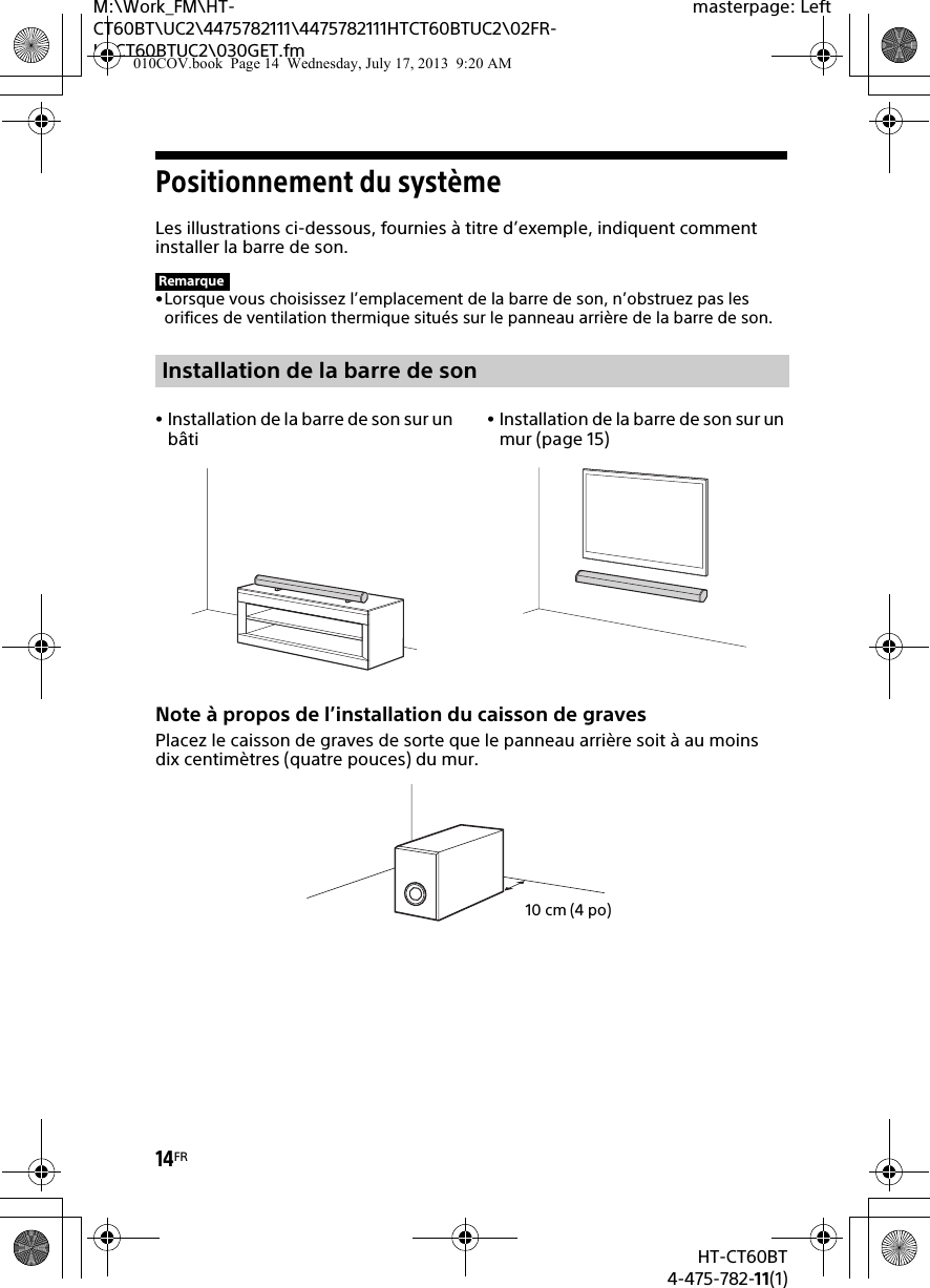 14FRHT-CT60BT4-475-782-11(1)M:\Work_FM\HT-CT60BT\UC2\4475782111\4475782111HTCT60BTUC2\02FR-HTCT60BTUC2\030GET.fmmasterpage: LeftPositionnement du systèmeLes illustrations ci-dessous, fournies à titre d’exemple, indiquent comment installer la barre de son.•Lorsque vous choisissez l’emplacement de la barre de son, n’obstruez pas les orifices de ventilation thermique situés sur le panneau arrière de la barre de son.Note à propos de l’installation du caisson de gravesPlacez le caisson de graves de sorte que le panneau arrière soit à au moins dix centimètres (quatre pouces) du mur.RemarqueInstallation de la barre de sonInstallation de la barre de son sur un bâtiInstallation de la barre de son sur un mur (page 15)10 cm (4 po)010COV.book  Page 14  Wednesday, July 17, 2013  9:20 AM
