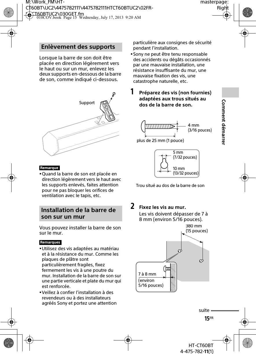 15FRHT-CT60BT4-475-782-11(1)M:\Work_FM\HT-CT60BT\UC2\4475782111\4475782111HTCT60BTUC2\02FR-HTCT60BTUC2\030GET.fmmasterpage:RightComment démarrerLorsque la barre de son doit être placée en direction légèrement vers le haut ou sur un mur, enlevez les deux supports en-dessous de la barre de son, comme indiqué ci-dessous.Quand la barre de son est placée en direction légèrement vers le haut avec les supports enlevés, faites attention pour ne pas bloquer les orifices de ventilation avec le tapis, etc.Vous pouvez installer la barre de son sur le mur.Utilisez des vis adaptées au matériau et à la résistance du mur. Comme les plaques de plâtre sont particulièrement fragiles, fixez fermement les vis à une poutre du mur. Installation de la barre de son sur une partie verticale et plate du mur qui est renforcée.Veillez à confier l’installation à des revendeurs ou à des installateurs agréés Sony et portez une attention particulière aux consignes de sécurité pendant l’installation.Sony ne peut être tenu responsable des accidents ou dégâts occasionnés par une mauvaise installation, une résistance insuffisante du mur, une mauvaise fixation des vis, une catastrophe naturelle, etc.1Préparez des vis (non fournies) adaptées aux trous situés au dos de la barre de son.2Fixez les vis au mur.Les vis doivent dépasser de 7 à 8 mm (environ 5/16 pouces).Enlèvement des supportsRemarqueInstallation de la barre de son sur un murRemarquesSupportTrou situé au dos de la barre de son4 mm (3/16 pouces)plus de 25 mm (1 pouce)5 mm (7/32 pouces)10 mm (13/32 pouces)380 mm (15 pouces)7 à 8 mm(environ 5/16 pouces)suite010COV.book  Page 15  Wednesday, July 17, 2013  9:20 AM
