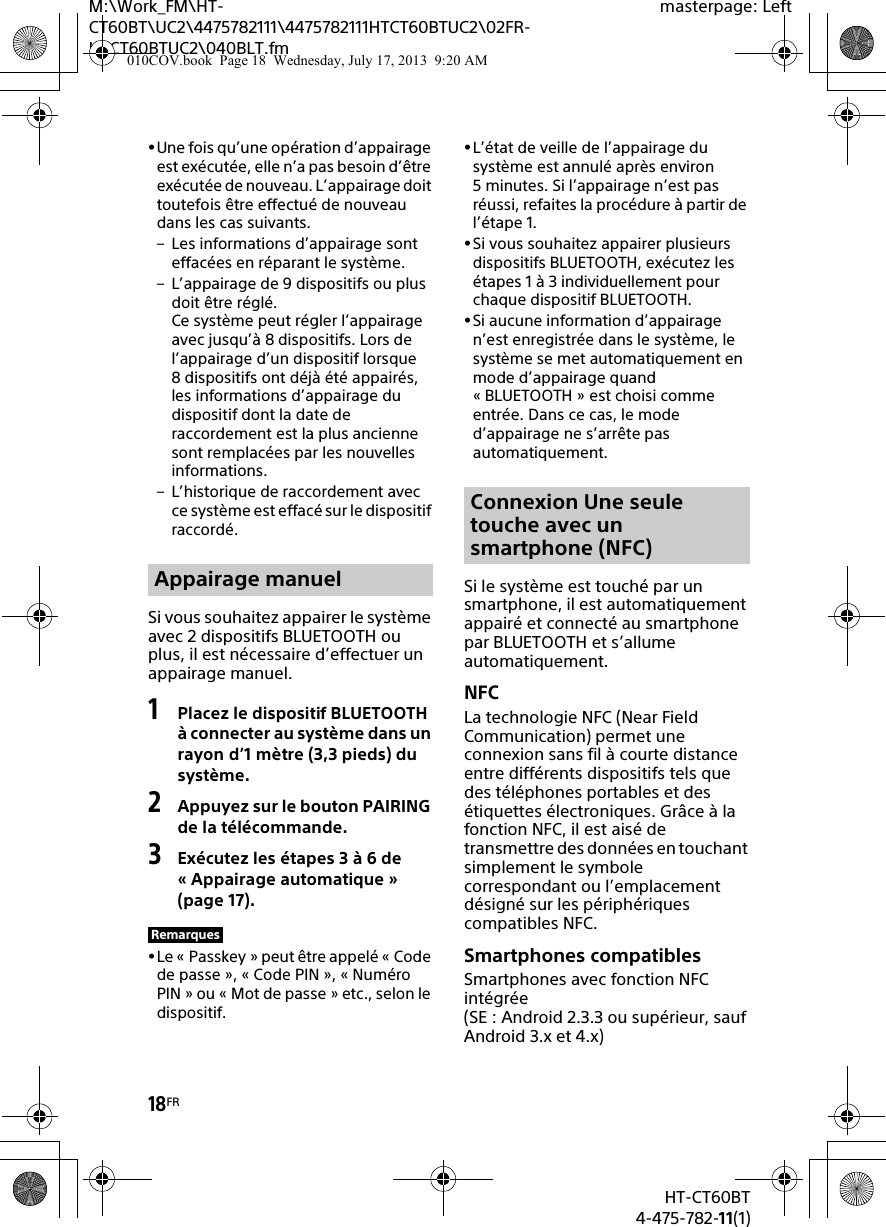 18FRHT-CT60BT4-475-782-11(1)M:\Work_FM\HT-CT60BT\UC2\4475782111\4475782111HTCT60BTUC2\02FR-HTCT60BTUC2\040BLT.fmmasterpage: LeftUne fois qu’une opération d’appairage est exécutée, elle n’a pas besoin d’être exécutée de nouveau. L’appairage doit toutefois être effectué de nouveau dans les cas suivants.– Les informations d’appairage sont effacées en réparant le système.– L’appairage de 9 dispositifs ou plus doit être réglé.Ce système peut régler l’appairage avec jusqu’à 8 dispositifs. Lors de l’appairage d’un dispositif lorsque 8 dispositifs ont déjà été appairés, les informations d’appairage du dispositif dont la date de raccordement est la plus ancienne sont remplacées par les nouvelles informations. – L’historique de raccordement avec ce système est effacé sur le dispositif raccordé.Si vous souhaitez appairer le système avec 2 dispositifs BLUETOOTH ou plus, il est nécessaire d’effectuer un appairage manuel.1Placez le dispositif BLUETOOTH à connecter au système dans un rayon d’1 mètre (3,3 pieds) du système.2Appuyez sur le bouton PAIRING de la télécommande.3Exécutez les étapes 3 à 6 de « Appairage automatique » (page 17).Le « Passkey » peut être appelé « Code de passe », « Code PIN », « Numéro PIN » ou « Mot de passe » etc., selon le dispositif.L’état de veille de l’appairage du système est annulé après environ 5 minutes. Si l’appairage n’est pas réussi, refaites la procédure à partir de l’étape 1.Si vous souhaitez appairer plusieurs dispositifs BLUETOOTH, exécutez les étapes 1 à 3 individuellement pour chaque dispositif BLUETOOTH.Si aucune information d’appairage n’est enregistrée dans le système, le système se met automatiquement en mode d’appairage quand « BLUETOOTH » est choisi comme entrée. Dans ce cas, le mode d’appairage ne s’arrête pas automatiquement.Si le système est touché par un smartphone, il est automatiquement appairé et connecté au smartphone par BLUETOOTH et s’allume automatiquement.NFCLa technologie NFC (Near Field Communication) permet une connexion sans fil à courte distance entre différents dispositifs tels que des téléphones portables et des étiquettes électroniques. Grâce à la fonction NFC, il est aisé de transmettre des données en touchant simplement le symbole correspondant ou l’emplacement désigné sur les périphériques compatibles NFC.Smartphones compatiblesSmartphones avec fonction NFC intégrée(SE : Android 2.3.3 ou supérieur, sauf Android 3.x et 4.x)Appairage manuelRemarquesConnexion Une seule touche avec un smartphone (NFC)010COV.book  Page 18  Wednesday, July 17, 2013  9:20 AM