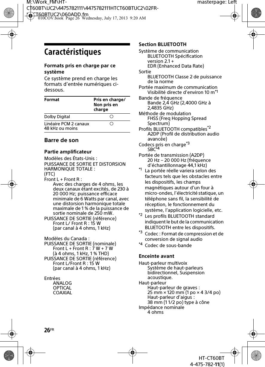 26FRHT-CT60BT4-475-782-11(1)M:\Work_FM\HT-CT60BT\UC2\4475782111\4475782111HTCT60BTUC2\02FR-HTCT60BTUC2\060ADD.fmmasterpage: LeftCaractéristiquesFormats pris en charge par ce systèmeCe système prend en charge les formats d’entrée numériques ci-dessous.Barre de sonPartie amplificateurModèles des États-Unis :PUISSANCE DE SORTIE ET DISTORSION HARMONIQUE TOTALE :(FTC)Front L + Front R :Avec des charges de 4 ohms, les deux canaux étant excités, de 230 à 20 000 Hz; puissance efficace minimale de 6 Watts par canal, avec une distorsion harmonique totale maximale de 1 % de la puissance de sortie nominale de 250 mW.PUISSANCE DE SORTIE (référence)Front L/ Front R : 15 W (par canal à 4 ohms, 1 kHz)Modèles du Canada :PUISSANCE DE SORTIE (nominale)Front L + Front R : 7 W + 7 W (à 4 ohms, 1 kHz, 1 % THD)PUISSANCE DE SORTIE (référence)Front L/Front R : 15 W (par canal à 4 ohms, 1 kHz)EntréesANALOGOPTICALCOAXIALSection BLUETOOTH Système de communicationBLUETOOTH Spécification version 2.1 + EDR (Enhanced Data Rate)SortieBLUETOOTH Classe 2 de puissance de la normePortée maximum de communicationVisibilité directe d’environ 10 m*1Bande de fréquenceBande 2,4 GHz (2,4000 GHz à 2,4835 GHz)Méthode de modulationFHSS (Freq Hopping Spread Spectrum)Profils BLUETOOTH compatibles*2A2DP (Profil de distribution audio avancée)Codecs pris en charge*3SBC*4Portée de transmission (A2DP) 20 Hz – 20 000 Hz (fréquence d’échantillonnage 44,1 kHz)*1 La portée réelle variera selon des facteurs tels que les obstacles entre les dispositifs, les champs magnétiques autour d’un four à micro-ondes, l’électricité statique, un téléphone sans fil, la sensibilité de réception, le fonctionnement du système, l’application logicielle, etc.*2 Les profils BLUETOOTH standard indiquent le but de la communication BLUETOOTH entre les dispositifs.*3 Codec : Format de compression et de conversion de signal audio*4 Codec de sous-bandeEnceinte avantHaut-parleur multivoixSystème de haut-parleurs bidirectionnel, Suspension acoustique.Haut-parleurHaut-parleur de graves : 25 mm × 120 mm (1 po × 4 3/4 po)Haut-parleur d’aigus : 38 mm (1 1/2 po) type à côneImpédance nominale4ohmsFormat Pris en charge/Non pris en chargeDolby Digital Linéaire PCM 2 canaux 48 kHz ou moins 010COV.book  Page 26  Wednesday, July 17, 2013  9:20 AM