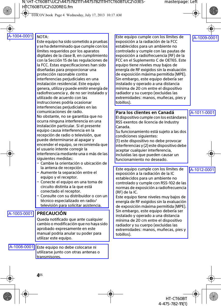 4ESHT-CT60BT4-475-782-11(1)N:\HT-CT60BT\UC2\4475782111\4475782111HTCT60BTUC2\03ES-HTCT60BTUC2\020REG.fmmasterpage: LeftNOTA:Este equipo ha sido sometido a pruebas y se ha determinado que cumple con los límites requeridos por los aparatos digitales de la clase B, en cumplimiento con la Sección 15 de las regulaciones de la FCC. Estas especificaciones han sido diseñadas para proporcionar una protección razonable contra interferencias perjudiciales en una instalación residencial. Este equipo genera, utiliza y puede emitir energía de radiofrecuencia y, de no ser instalado y utilizado de acuerdo con las instrucciones podría ocasionar interferencias perjudiciales en las comunicaciones de radio. No obstante, no se garantiza que no ocurra ninguna interferencia en una instalación particular. Si el presente equipo causa interferencia en la recepción de radio o televisión, que puede determinarse al apagar y encender el equipo, se recomienda que el usuario intente corregir la interferencia mediante una o más de las siguientes medidas:Cambie la orientación o ubicación de la antena de recepción.Aumente la separación entre el equipo y el receptor.Conecte el equipo en una toma de circuito distinta a la que está conectado el receptor.Consulte con su distribuidor o con un técnico especializado en radio/televisión para solicitar asistencia.PRECAUCIÓNQueda notificado que ante cualquier cambio o modificación que no haya sido aprobado expresamente en este manual podría anular su poder para utilizar este equipo.Este equipo no debe colocarse ni utilizarse junto con otras antenas o transmisores.Este equipo cumple con los límites de exposición a la radiación de la FCC establecidos para un ambiente no controlado y cumple con las pautas de exposición a radiofrecuencia (RF) de la FCC en el Suplemento C de OET65. Este equipo tiene niveles muy bajos de energía de RF exigidos sin la evaluación de exposición máxima permitida (MPE). Sin embargo, este equipo debería ser instalado y operado a una distancia mínima de 20 cm entre el dispositivo radiador y su cuerpo (excluidas las extremidades: manos, muñecas, pies y tobillos).Para los clientes en CanadáEl dispositivo cumple con los estándares RSS exentos de licencia de Industry Canada.Su funcionamiento está sujeto a las dos condiciones siguientes: (1) este dispositivo no debe provocar interferencias y (2) este dispositivo debe aceptar cualquier interferencia, incluidas las que pueden causar un funcionamiento no deseado.Este equipo cumple con los límites de exposición a la radiación de la IC establecidos para un ambiente no controlado y cumple con RSS-102 de las normas de exposición a radiofrecuencia (RF) de la IC. Este equipo tiene niveles muy bajos de energía de RF exigidos sin la evaluación de exposición máxima permitida (MPE). Sin embargo, este equipo debería ser instalado y operado a una distancia mínima de 20 cm entre el dispositivo radiador y su cuerpo (excluidas las extremidades: manos, muñecas, pies y tobillos).010COV.book  Page 4  Wednesday, July 17, 2013  10:17 AMA-1004-0001A-1003-0001A-1008-0001A-1009-0001A-1011-0001A-1012-0001