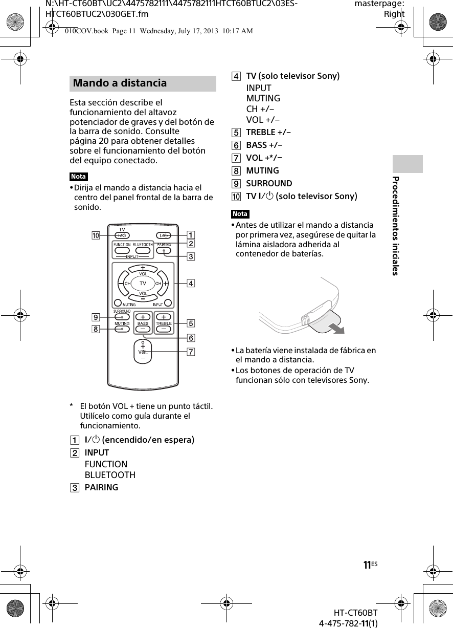 11ESHT-CT60BT4-475-782-11(1)N:\HT-CT60BT\UC2\4475782111\4475782111HTCT60BTUC2\03ES-HTCT60BTUC2\030GET.fmmasterpage:RightProcedimientos inicialesEsta sección describe el funcionamiento del altavoz potenciador de graves y del botón de la barra de sonido. Consulte página 20 para obtener detalles sobre el funcionamiento del botón del equipo conectado.Dirija el mando a distancia hacia el centro del panel frontal de la barra de sonido.* El botón VOL + tiene un punto táctil. Utilícelo como guía durante el funcionamiento. (encendido/en espera)INPUTFUNCTIONBLUETOOTHPAIRINGTV (solo televisor Sony)INPUTMUTING CH +/–VOL +/–TREBLE +/–BASS +/–VOL +*/MUTINGSURROUNDTV  (solo televisor Sony)Antes de utilizar el mando a distancia por primera vez, asegúrese de quitar la lámina aisladora adherida al contenedor de baterías.La batería viene instalada de fábrica en el mando a distancia.Los botones de operación de TV funcionan sólo con televisores Sony.Mando a distanciaNotaNota010COV.book  Page 11  Wednesday, July 17, 2013  10:17 AM