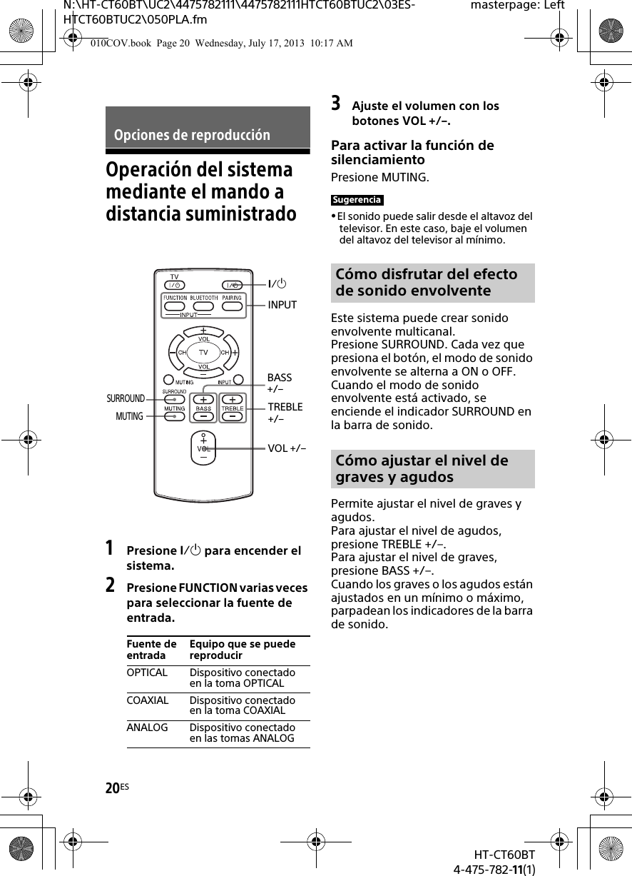 20ESHT-CT60BT4-475-782-11(1)N:\HT-CT60BT\UC2\4475782111\4475782111HTCT60BTUC2\03ES-HTCT60BTUC2\050PLA.fmmasterpage: LeftOperación del sistema mediante el mando a distancia suministrado1Presione  para encender el sistema.2Presione FUNCTION varias veces para seleccionar la fuente de entrada.3Ajuste el volumen con los botones VOL +/–.Para activar la función de silenciamientoPresione MUTING.El sonido puede salir desde el altavoz del televisor. En este caso, baje el volumen del altavoz del televisor al mínimo.Este sistema puede crear sonido envolvente multicanal.Presione SURROUND. Cada vez que presiona el botón, el modo de sonido envolvente se alterna a ON o OFF. Cuando el modo de sonido envolvente está activado, se enciende el indicador SURROUND en la barra de sonido.Permite ajustar el nivel de graves y agudos. Para ajustar el nivel de agudos, presione TREBLE +/–.Para ajustar el nivel de graves, presione BASS +/–.Cuando los graves o los agudos están ajustados en un mínimo o máximo, parpadean los indicadores de la barra de sonido.Opciones de reproducciónFuente de entradaEquipo que se puede reproducirOPTICAL Dispositivo conectado en la toma OPTICALCOAXIAL Dispositivo conectado en la toma COAXIALANALOG Dispositivo conectado en las tomas ANALOGINPUTVOL +/–SURROUNDTREBLE +/–BASS +/–MUTINGSugerenciaCómo disfrutar del efecto de sonido envolventeCómo ajustar el nivel de graves y agudos010COV.book  Page 20  Wednesday, July 17, 2013  10:17 AM
