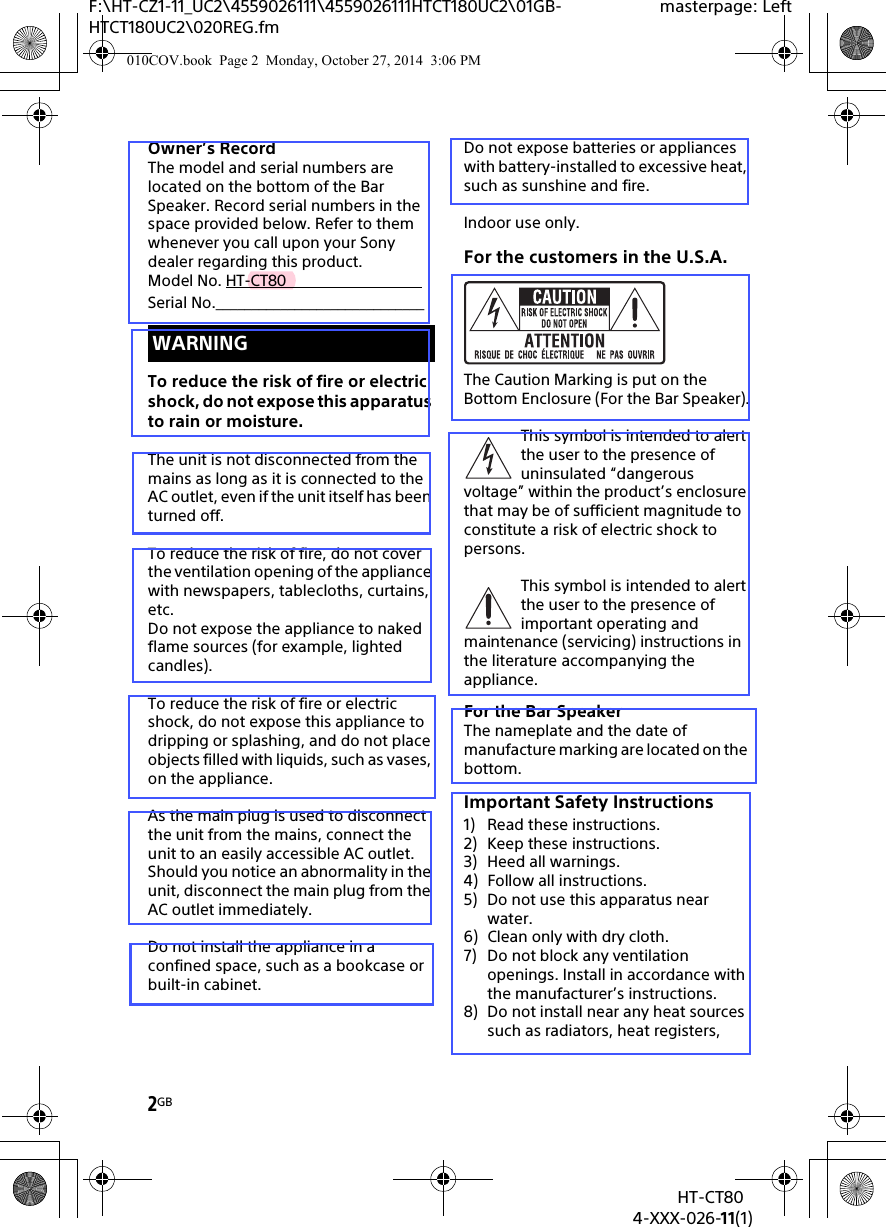 2GBHT-CT804-XXX-026-11(1)F:\HT-CZ1-11_UC2\4559026111\4559026111HTCT180UC2\01GB-HTCT180UC2\020REG.fmmasterpage: LeftOwner’s RecordThe model and serial numbers are located on the bottom of the Bar Speaker. Record serial numbers in the space provided below. Refer to them whenever you call upon your Sony dealer regarding this product.Model No. HT-CT80                                  Serial No._____________________________To reduce the risk of fire or electric shock, do not expose this apparatus to rain or moisture.The unit is not disconnected from the mains as long as it is connected to the AC outlet, even if the unit itself has been turned off.To reduce the risk of fire, do not cover the ventilation opening of the appliance with newspapers, tablecloths, curtains, etc.Do not expose the appliance to naked flame sources (for example, lighted candles).To reduce the risk of fire or electric shock, do not expose this appliance to dripping or splashing, and do not place objects filled with liquids, such as vases, on the appliance.As the main plug is used to disconnect the unit from the mains, connect the unit to an easily accessible AC outlet. Should you notice an abnormality in the unit, disconnect the main plug from the AC outlet immediately.Do not install the appliance in a confined space, such as a bookcase or built-in cabinet.Do not expose batteries or appliances with battery-installed to excessive heat, such as sunshine and fire.Indoor use only.For the customers in the U.S.A.The Caution Marking is put on the Bottom Enclosure (For the Bar Speaker).This symbol is intended to alert the user to the presence of uninsulated “dangerous voltage” within the product’s enclosure that may be of sufficient magnitude to constitute a risk of electric shock to persons.This symbol is intended to alert the user to the presence of important operating and maintenance (servicing) instructions in the literature accompanying the appliance.For the Bar SpeakerThe nameplate and the date of manufacture marking are located on the bottom.Important Safety Instructions1) Read these instructions.2) Keep these instructions.3) Heed all warnings.4) Follow all instructions.5) Do not use this apparatus near water.6) Clean only with dry cloth.7) Do not block any ventilation openings. Install in accordance with the manufacturer’s instructions.8) Do not install near any heat sources such as radiators, heat registers, WARNING010COV.book  Page 2  Monday, October 27, 2014  3:06 PM