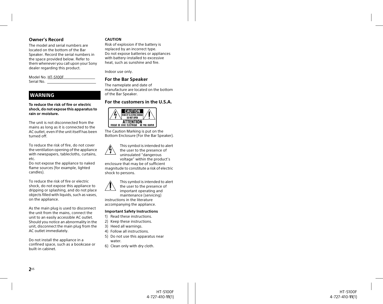 2USHT-S100F4-727-410-11(1)Owner’s RecordThe model and serial numbers are located on the bottom of the Bar Speaker. Record the serial numbers in the space provided below. Refer to them whenever you call upon your Sony dealer regarding this product.Model No. HT-S100F        Serial No.To reduce the risk of fire or electric shock, do not expose this apparatus to rain or moisture.The unit is not disconnected from the mains as long as it is connected to the AC outlet, even if the unit itself has been turned off.To reduce the risk of fire, do not cover the ventilation opening of the appliance with newspapers, tablecloths, curtains, etc.Do not expose the appliance to naked flame sources (for example, lighted candles).To reduce the risk of fire or electric shock, do not expose this appliance to dripping or splashing, and do not place objects filled with liquids, such as vases, on the appliance.As the main plug is used to disconnect the unit from the mains, connect the unit to an easily accessible AC outlet. Should you notice an abnormality in the unit, disconnect the main plug from the AC outlet immediately.Do not install the appliance in a confined space, such as a bookcase or built-in cabinet.CAUTIONRisk of explosion if the battery is replaced by an incorrect type.Do not expose batteries or appliances with battery-installed to excessiveheat, such as sunshine and fire.Indoor use only.For the Bar SpeakerThe nameplate and date of manufacture are located on the bottom of the Bar Speaker.For the customers in the U.S.A.The Caution Marking is put on the Bottom Enclosure (For the Bar Speaker).This symbol is intended to alert the user to the presence of uninsulated “dangerous voltage” within the product’s enclosure that may be of sufficient magnitude to constitute a risk of electric shock to persons.This symbol is intended to alert the user to the presence of important operating and maintenance (servicing) instructions in the literature accompanying the appliance.Important Safety Instructions1) Read these instructions.2) Keep these instructions.3) Heed all warnings.4) Follow all instructions.5) Do not use this apparatus near water.6) Clean only with dry cloth.WARNINGHT-S100F4-727-410-11(1)
