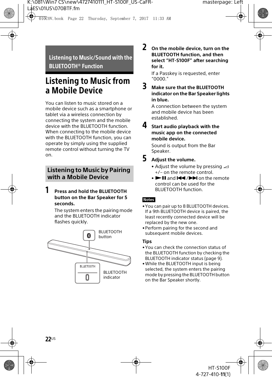 22USHT-S100F4-727-410-11(1)K:\081\Win7 CS\new\4727410111_HT-S100F_US-CaFR-LaES\01US\070BTF.fmmasterpage: LeftListening to Music from a Mobile DeviceYou can listen to music stored on a mobile device such as a smartphone or tablet via a wireless connection by connecting the system and the mobile device with the BLUETOOTH function.When connecting to the mobile device with the BLUETOOTH function, you can operate by simply using the supplied remote control without turning the TV on. 1Press and hold the BLUETOOTH button on the Bar Speaker for 5 seconds.The system enters the pairing mode and the BLUETOOTH indicator flashes quickly.2On the mobile device, turn on the BLUETOOTH function, and then select “HT-S100F” after searching for it.If a Passkey is requested, enter “0000.”3Make sure that the BLUETOOTH indicator on the Bar Speaker lights in blue.A connection between the system and mobile device has been established.4Start audio playback with the music app on the connected mobile device.Sound is output from the Bar Speaker.5Adjust the volume.• Adjust the volume by pressing  +/– on the remote control.• and / on the remote control can be used for the BLUETOOTH function.• You can pair up to 8 BLUETOOTH devices. If a 9th BLUETOOTH device is paired, the least recently connected device will be replaced by the new one.•Perform pairing for the second and subsequent mobile devices.Tips•You can check the connection status of the BLUETOOTH function by checking the BLUETOOTH indicator status (page 9).•While the BLUETOOTH input is being selected, the system enters the pairing mode by pressing the BLUETOOTH button on the Bar Speaker shortly.Listening to Music/Sound with the BLUETOOTH® FunctionListening to Music by Pairing with a Mobile DeviceBLUETOOTH indicatorBLUETOOTH buttonNotes010COV.book  Page 22  Thursday, September 7, 2017  11:33 AM