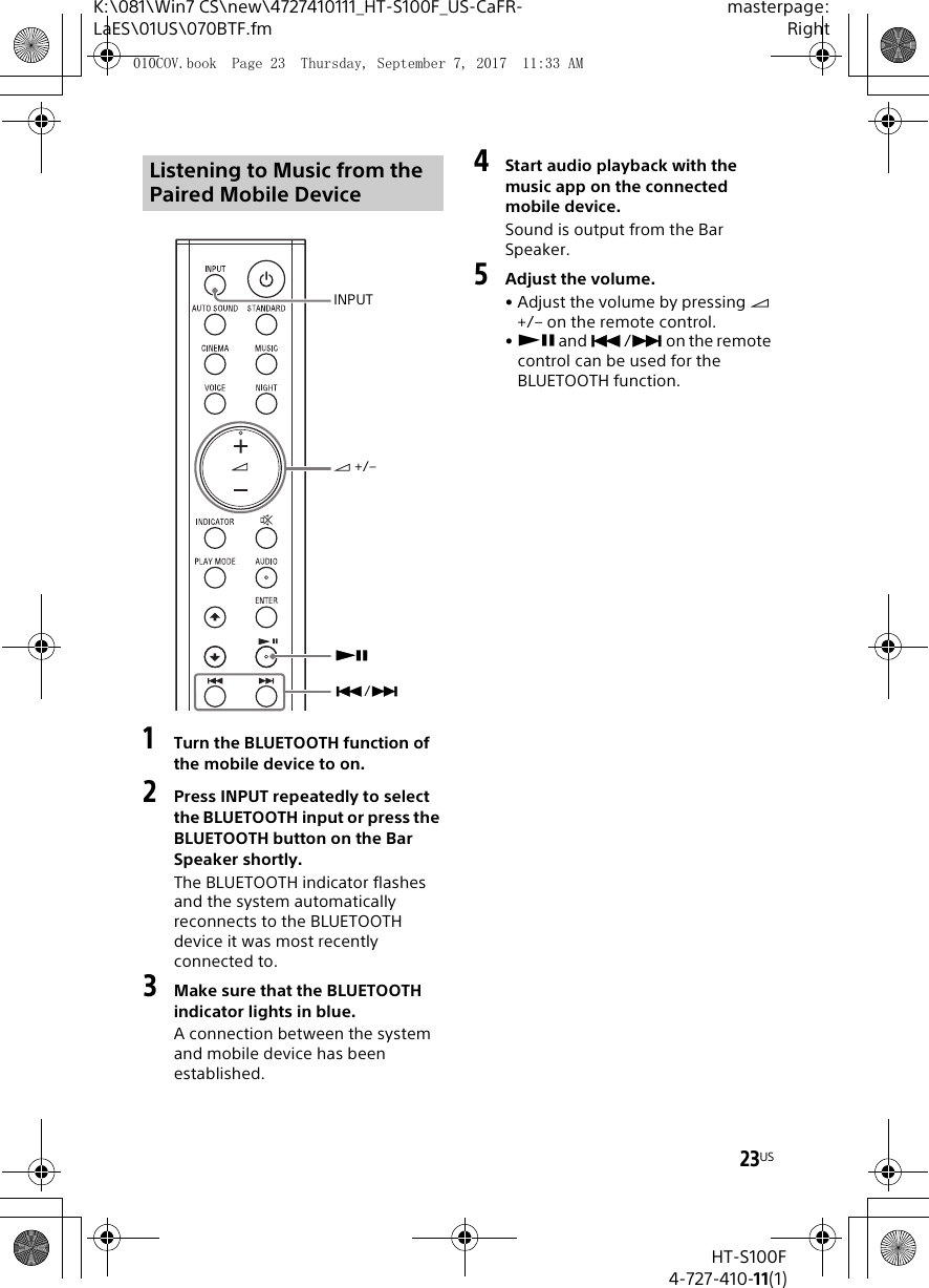 23USK:\081\Win7 CS\new\4727410111_HT-S100F_US-CaFR-LaES\01US\070BTF.fmmasterpage:RightHT-S100F4-727-410-11(1)1Turn the BLUETOOTH function of the mobile device to on.2Press INPUT repeatedly to select the BLUETOOTH input or press the BLUETOOTH button on the Bar Speaker shortly.The BLUETOOTH indicator flashes and the system automatically reconnects to the BLUETOOTH device it was most recently connected to.3Make sure that the BLUETOOTH indicator lights in blue.A connection between the system and mobile device has been established.4Start audio playback with the music app on the connected mobile device.Sound is output from the Bar Speaker.5Adjust the volume.• Adjust the volume by pressing  +/– on the remote control.• and / on the remote control can be used for the BLUETOOTH function.Listening to Music from the Paired Mobile DeviceINPUT +/–/010COV.book  Page 23  Thursday, September 7, 2017  11:33 AM